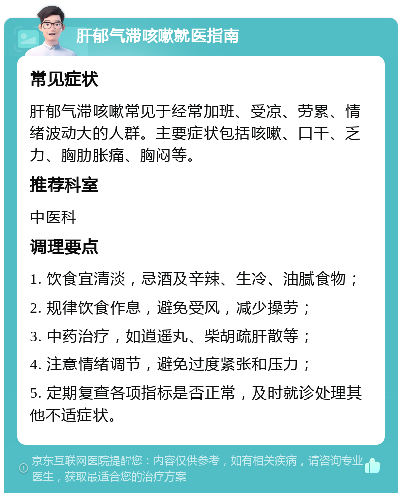 肝郁气滞咳嗽就医指南 常见症状 肝郁气滞咳嗽常见于经常加班、受凉、劳累、情绪波动大的人群。主要症状包括咳嗽、口干、乏力、胸肋胀痛、胸闷等。 推荐科室 中医科 调理要点 1. 饮食宜清淡，忌酒及辛辣、生冷、油腻食物； 2. 规律饮食作息，避免受风，减少操劳； 3. 中药治疗，如逍遥丸、柴胡疏肝散等； 4. 注意情绪调节，避免过度紧张和压力； 5. 定期复查各项指标是否正常，及时就诊处理其他不适症状。