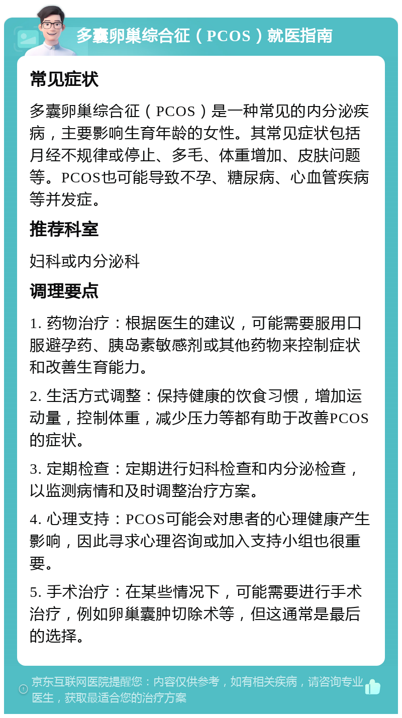 多囊卵巢综合征（PCOS）就医指南 常见症状 多囊卵巢综合征（PCOS）是一种常见的内分泌疾病，主要影响生育年龄的女性。其常见症状包括月经不规律或停止、多毛、体重增加、皮肤问题等。PCOS也可能导致不孕、糖尿病、心血管疾病等并发症。 推荐科室 妇科或内分泌科 调理要点 1. 药物治疗：根据医生的建议，可能需要服用口服避孕药、胰岛素敏感剂或其他药物来控制症状和改善生育能力。 2. 生活方式调整：保持健康的饮食习惯，增加运动量，控制体重，减少压力等都有助于改善PCOS的症状。 3. 定期检查：定期进行妇科检查和内分泌检查，以监测病情和及时调整治疗方案。 4. 心理支持：PCOS可能会对患者的心理健康产生影响，因此寻求心理咨询或加入支持小组也很重要。 5. 手术治疗：在某些情况下，可能需要进行手术治疗，例如卵巢囊肿切除术等，但这通常是最后的选择。