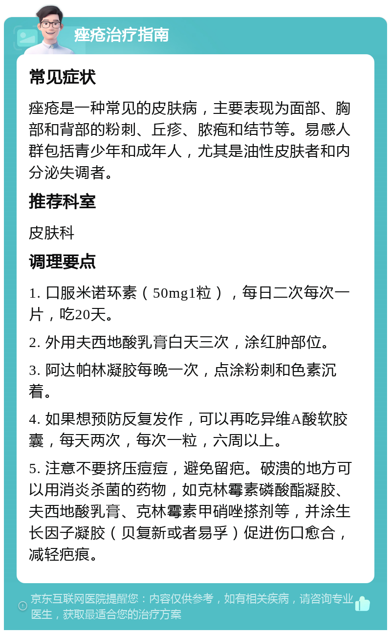 痤疮治疗指南 常见症状 痤疮是一种常见的皮肤病，主要表现为面部、胸部和背部的粉刺、丘疹、脓疱和结节等。易感人群包括青少年和成年人，尤其是油性皮肤者和内分泌失调者。 推荐科室 皮肤科 调理要点 1. 口服米诺环素（50mg1粒），每日二次每次一片，吃20天。 2. 外用夫西地酸乳膏白天三次，涂红肿部位。 3. 阿达帕林凝胶每晚一次，点涂粉刺和色素沉着。 4. 如果想预防反复发作，可以再吃异维A酸软胶囊，每天两次，每次一粒，六周以上。 5. 注意不要挤压痘痘，避免留疤。破溃的地方可以用消炎杀菌的药物，如克林霉素磷酸酯凝胶、夫西地酸乳膏、克林霉素甲硝唑搽剂等，并涂生长因子凝胶（贝复新或者易孚）促进伤口愈合，减轻疤痕。