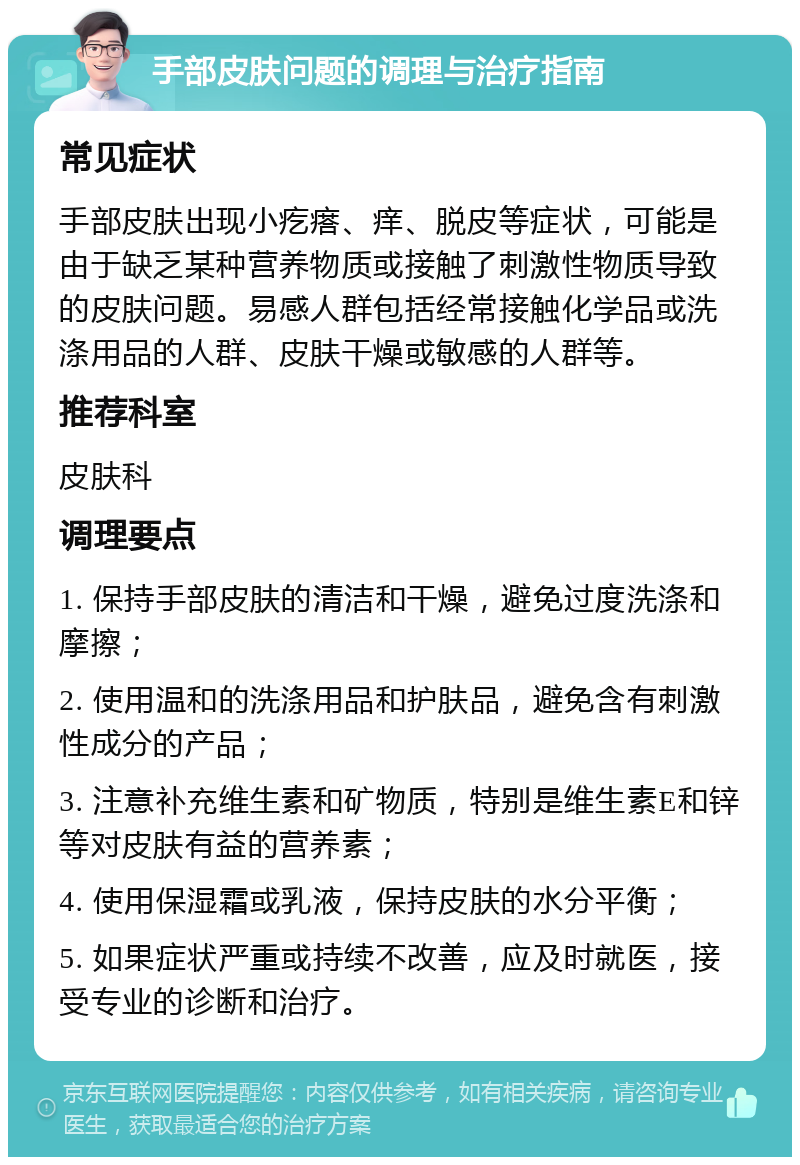 手部皮肤问题的调理与治疗指南 常见症状 手部皮肤出现小疙瘩、痒、脱皮等症状，可能是由于缺乏某种营养物质或接触了刺激性物质导致的皮肤问题。易感人群包括经常接触化学品或洗涤用品的人群、皮肤干燥或敏感的人群等。 推荐科室 皮肤科 调理要点 1. 保持手部皮肤的清洁和干燥，避免过度洗涤和摩擦； 2. 使用温和的洗涤用品和护肤品，避免含有刺激性成分的产品； 3. 注意补充维生素和矿物质，特别是维生素E和锌等对皮肤有益的营养素； 4. 使用保湿霜或乳液，保持皮肤的水分平衡； 5. 如果症状严重或持续不改善，应及时就医，接受专业的诊断和治疗。