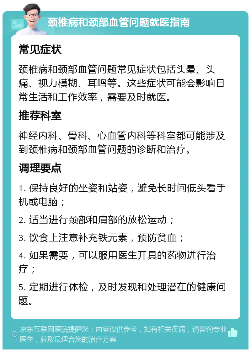 颈椎病和颈部血管问题就医指南 常见症状 颈椎病和颈部血管问题常见症状包括头晕、头痛、视力模糊、耳鸣等。这些症状可能会影响日常生活和工作效率，需要及时就医。 推荐科室 神经内科、骨科、心血管内科等科室都可能涉及到颈椎病和颈部血管问题的诊断和治疗。 调理要点 1. 保持良好的坐姿和站姿，避免长时间低头看手机或电脑； 2. 适当进行颈部和肩部的放松运动； 3. 饮食上注意补充铁元素，预防贫血； 4. 如果需要，可以服用医生开具的药物进行治疗； 5. 定期进行体检，及时发现和处理潜在的健康问题。