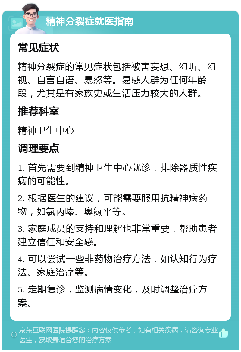 精神分裂症就医指南 常见症状 精神分裂症的常见症状包括被害妄想、幻听、幻视、自言自语、暴怒等。易感人群为任何年龄段，尤其是有家族史或生活压力较大的人群。 推荐科室 精神卫生中心 调理要点 1. 首先需要到精神卫生中心就诊，排除器质性疾病的可能性。 2. 根据医生的建议，可能需要服用抗精神病药物，如氯丙嗪、奥氮平等。 3. 家庭成员的支持和理解也非常重要，帮助患者建立信任和安全感。 4. 可以尝试一些非药物治疗方法，如认知行为疗法、家庭治疗等。 5. 定期复诊，监测病情变化，及时调整治疗方案。