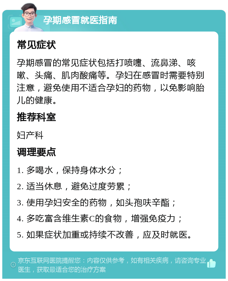 孕期感冒就医指南 常见症状 孕期感冒的常见症状包括打喷嚏、流鼻涕、咳嗽、头痛、肌肉酸痛等。孕妇在感冒时需要特别注意，避免使用不适合孕妇的药物，以免影响胎儿的健康。 推荐科室 妇产科 调理要点 1. 多喝水，保持身体水分； 2. 适当休息，避免过度劳累； 3. 使用孕妇安全的药物，如头孢呋辛酯； 4. 多吃富含维生素C的食物，增强免疫力； 5. 如果症状加重或持续不改善，应及时就医。