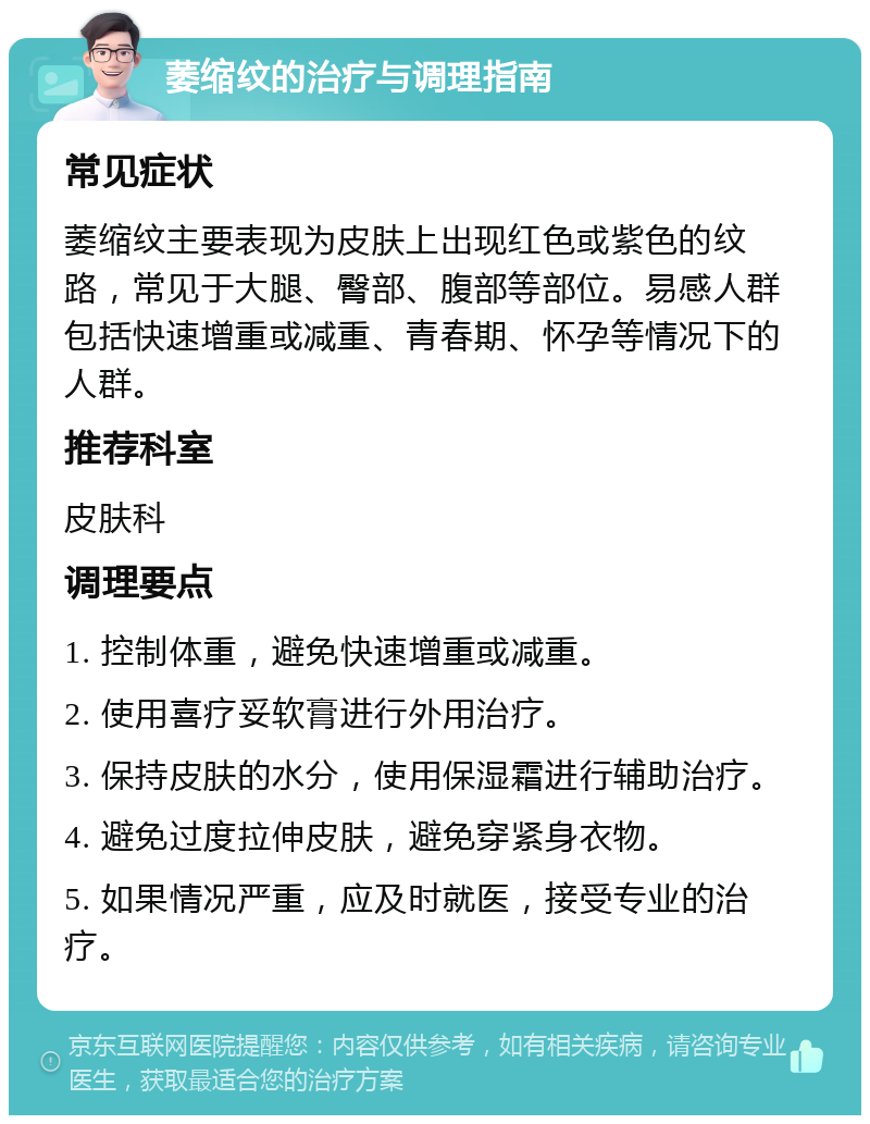 萎缩纹的治疗与调理指南 常见症状 萎缩纹主要表现为皮肤上出现红色或紫色的纹路，常见于大腿、臀部、腹部等部位。易感人群包括快速增重或减重、青春期、怀孕等情况下的人群。 推荐科室 皮肤科 调理要点 1. 控制体重，避免快速增重或减重。 2. 使用喜疗妥软膏进行外用治疗。 3. 保持皮肤的水分，使用保湿霜进行辅助治疗。 4. 避免过度拉伸皮肤，避免穿紧身衣物。 5. 如果情况严重，应及时就医，接受专业的治疗。