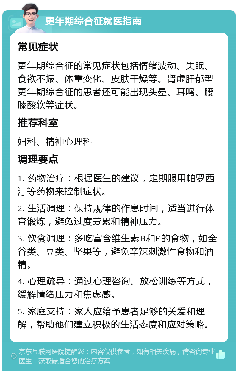 更年期综合征就医指南 常见症状 更年期综合征的常见症状包括情绪波动、失眠、食欲不振、体重变化、皮肤干燥等。肾虚肝郁型更年期综合征的患者还可能出现头晕、耳鸣、腰膝酸软等症状。 推荐科室 妇科、精神心理科 调理要点 1. 药物治疗：根据医生的建议，定期服用帕罗西汀等药物来控制症状。 2. 生活调理：保持规律的作息时间，适当进行体育锻炼，避免过度劳累和精神压力。 3. 饮食调理：多吃富含维生素B和E的食物，如全谷类、豆类、坚果等，避免辛辣刺激性食物和酒精。 4. 心理疏导：通过心理咨询、放松训练等方式，缓解情绪压力和焦虑感。 5. 家庭支持：家人应给予患者足够的关爱和理解，帮助他们建立积极的生活态度和应对策略。