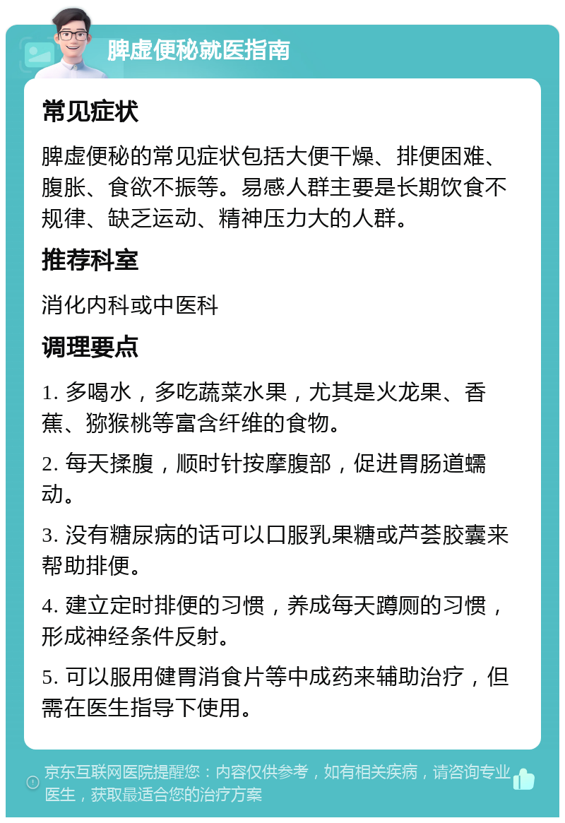 脾虚便秘就医指南 常见症状 脾虚便秘的常见症状包括大便干燥、排便困难、腹胀、食欲不振等。易感人群主要是长期饮食不规律、缺乏运动、精神压力大的人群。 推荐科室 消化内科或中医科 调理要点 1. 多喝水，多吃蔬菜水果，尤其是火龙果、香蕉、猕猴桃等富含纤维的食物。 2. 每天揉腹，顺时针按摩腹部，促进胃肠道蠕动。 3. 没有糖尿病的话可以口服乳果糖或芦荟胶囊来帮助排便。 4. 建立定时排便的习惯，养成每天蹲厕的习惯，形成神经条件反射。 5. 可以服用健胃消食片等中成药来辅助治疗，但需在医生指导下使用。