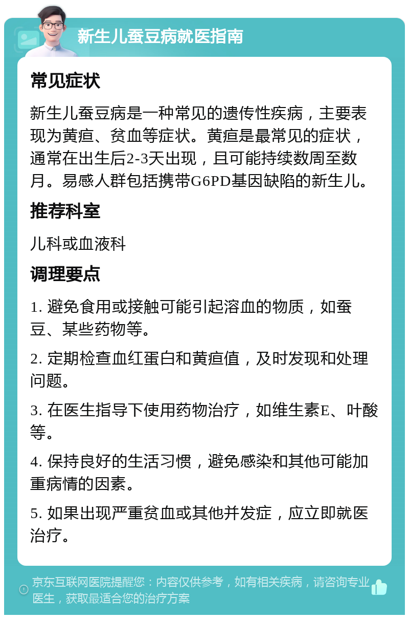 新生儿蚕豆病就医指南 常见症状 新生儿蚕豆病是一种常见的遗传性疾病，主要表现为黄疸、贫血等症状。黄疸是最常见的症状，通常在出生后2-3天出现，且可能持续数周至数月。易感人群包括携带G6PD基因缺陷的新生儿。 推荐科室 儿科或血液科 调理要点 1. 避免食用或接触可能引起溶血的物质，如蚕豆、某些药物等。 2. 定期检查血红蛋白和黄疸值，及时发现和处理问题。 3. 在医生指导下使用药物治疗，如维生素E、叶酸等。 4. 保持良好的生活习惯，避免感染和其他可能加重病情的因素。 5. 如果出现严重贫血或其他并发症，应立即就医治疗。