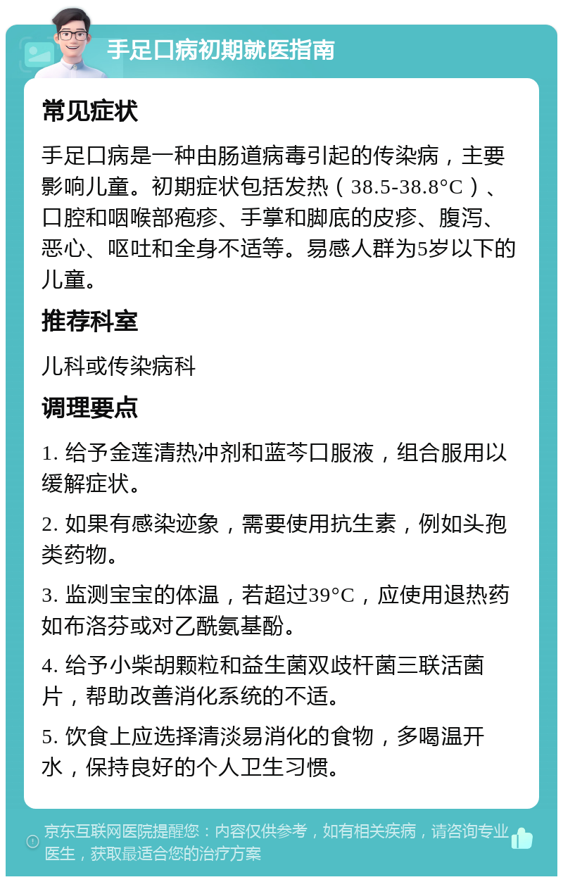 手足口病初期就医指南 常见症状 手足口病是一种由肠道病毒引起的传染病，主要影响儿童。初期症状包括发热（38.5-38.8°C）、口腔和咽喉部疱疹、手掌和脚底的皮疹、腹泻、恶心、呕吐和全身不适等。易感人群为5岁以下的儿童。 推荐科室 儿科或传染病科 调理要点 1. 给予金莲清热冲剂和蓝芩口服液，组合服用以缓解症状。 2. 如果有感染迹象，需要使用抗生素，例如头孢类药物。 3. 监测宝宝的体温，若超过39°C，应使用退热药如布洛芬或对乙酰氨基酚。 4. 给予小柴胡颗粒和益生菌双歧杆菌三联活菌片，帮助改善消化系统的不适。 5. 饮食上应选择清淡易消化的食物，多喝温开水，保持良好的个人卫生习惯。