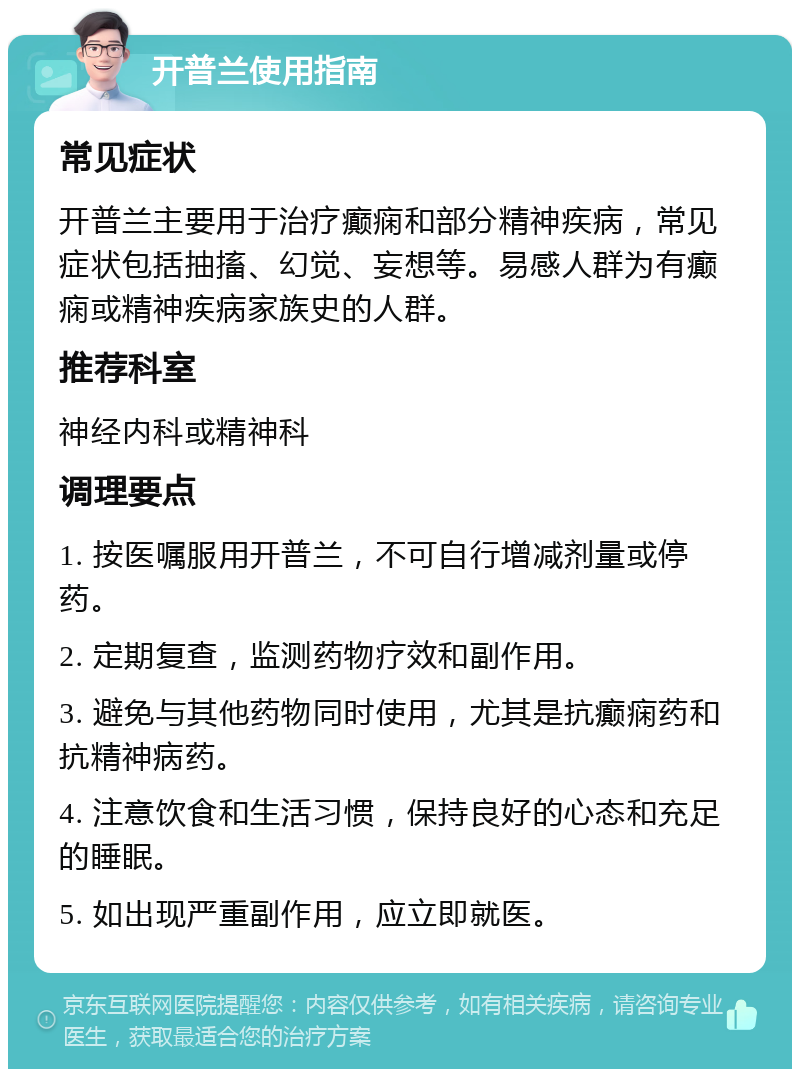 开普兰使用指南 常见症状 开普兰主要用于治疗癫痫和部分精神疾病，常见症状包括抽搐、幻觉、妄想等。易感人群为有癫痫或精神疾病家族史的人群。 推荐科室 神经内科或精神科 调理要点 1. 按医嘱服用开普兰，不可自行增减剂量或停药。 2. 定期复查，监测药物疗效和副作用。 3. 避免与其他药物同时使用，尤其是抗癫痫药和抗精神病药。 4. 注意饮食和生活习惯，保持良好的心态和充足的睡眠。 5. 如出现严重副作用，应立即就医。