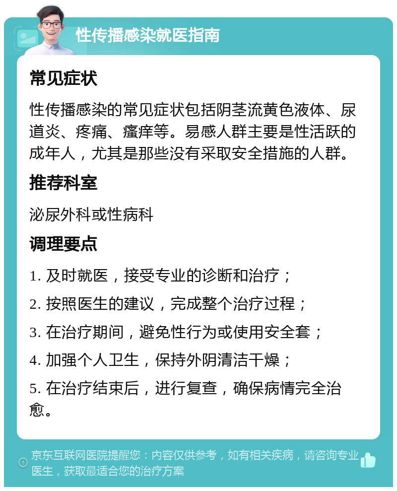 性传播感染就医指南 常见症状 性传播感染的常见症状包括阴茎流黄色液体、尿道炎、疼痛、瘙痒等。易感人群主要是性活跃的成年人，尤其是那些没有采取安全措施的人群。 推荐科室 泌尿外科或性病科 调理要点 1. 及时就医，接受专业的诊断和治疗； 2. 按照医生的建议，完成整个治疗过程； 3. 在治疗期间，避免性行为或使用安全套； 4. 加强个人卫生，保持外阴清洁干燥； 5. 在治疗结束后，进行复查，确保病情完全治愈。