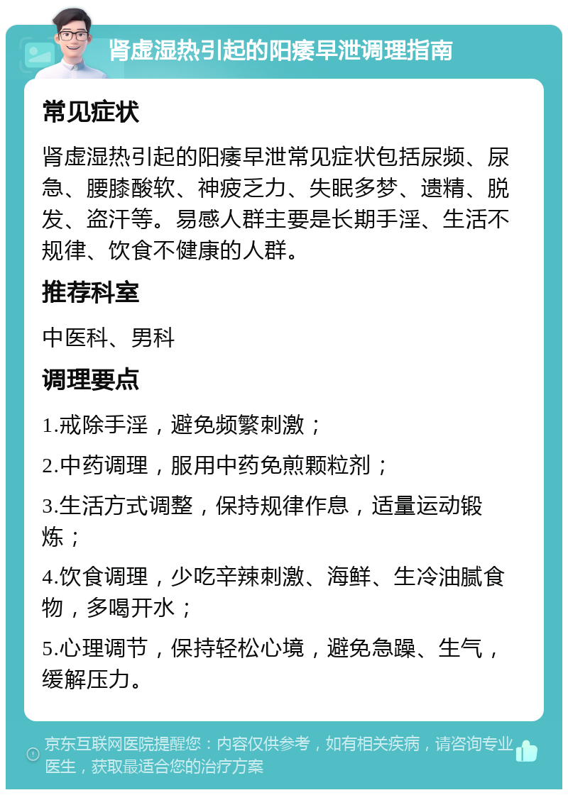 肾虚湿热引起的阳痿早泄调理指南 常见症状 肾虚湿热引起的阳痿早泄常见症状包括尿频、尿急、腰膝酸软、神疲乏力、失眠多梦、遗精、脱发、盗汗等。易感人群主要是长期手淫、生活不规律、饮食不健康的人群。 推荐科室 中医科、男科 调理要点 1.戒除手淫，避免频繁刺激； 2.中药调理，服用中药免煎颗粒剂； 3.生活方式调整，保持规律作息，适量运动锻炼； 4.饮食调理，少吃辛辣刺激、海鲜、生冷油腻食物，多喝开水； 5.心理调节，保持轻松心境，避免急躁、生气，缓解压力。