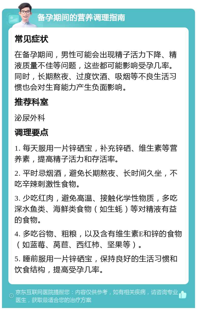 备孕期间的营养调理指南 常见症状 在备孕期间，男性可能会出现精子活力下降、精液质量不佳等问题，这些都可能影响受孕几率。同时，长期熬夜、过度饮酒、吸烟等不良生活习惯也会对生育能力产生负面影响。 推荐科室 泌尿外科 调理要点 1. 每天服用一片锌硒宝，补充锌硒、维生素等营养素，提高精子活力和存活率。 2. 平时忌烟酒，避免长期熬夜、长时间久坐，不吃辛辣刺激性食物。 3. 少吃红肉，避免高温、接触化学性物质，多吃深水鱼类、海鲜类食物（如生蚝）等对精液有益的食物。 4. 多吃谷物、粗粮，以及含有维生素E和锌的食物（如蓝莓、莴苣、西红柿、坚果等）。 5. 睡前服用一片锌硒宝，保持良好的生活习惯和饮食结构，提高受孕几率。