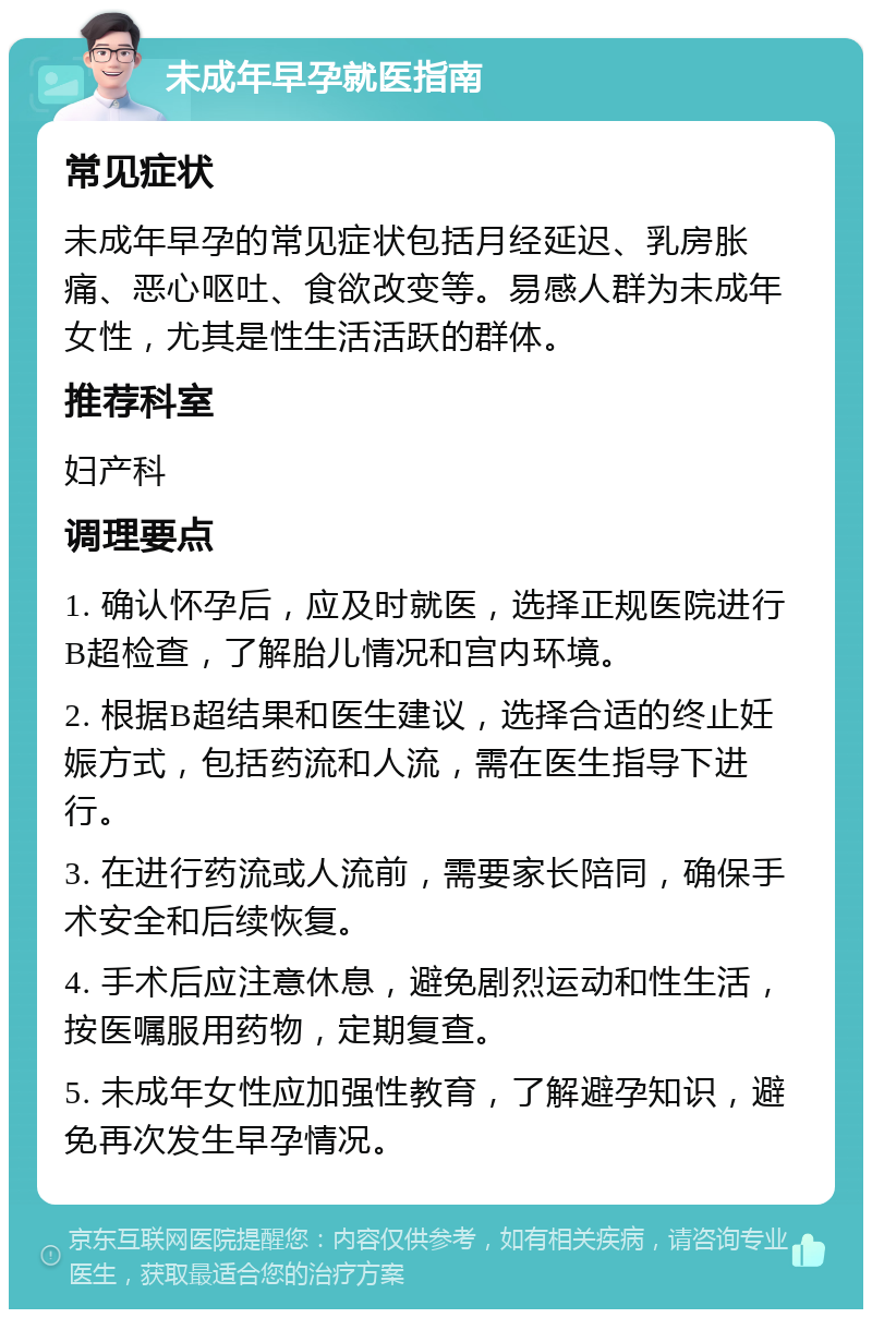 未成年早孕就医指南 常见症状 未成年早孕的常见症状包括月经延迟、乳房胀痛、恶心呕吐、食欲改变等。易感人群为未成年女性，尤其是性生活活跃的群体。 推荐科室 妇产科 调理要点 1. 确认怀孕后，应及时就医，选择正规医院进行B超检查，了解胎儿情况和宫内环境。 2. 根据B超结果和医生建议，选择合适的终止妊娠方式，包括药流和人流，需在医生指导下进行。 3. 在进行药流或人流前，需要家长陪同，确保手术安全和后续恢复。 4. 手术后应注意休息，避免剧烈运动和性生活，按医嘱服用药物，定期复查。 5. 未成年女性应加强性教育，了解避孕知识，避免再次发生早孕情况。