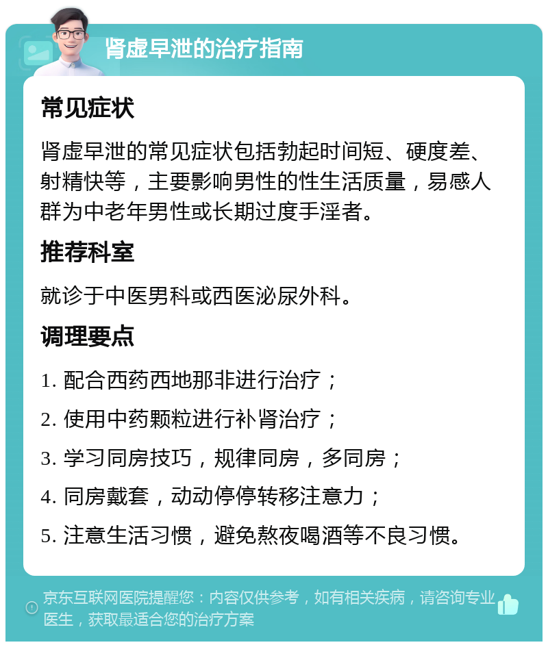 肾虚早泄的治疗指南 常见症状 肾虚早泄的常见症状包括勃起时间短、硬度差、射精快等，主要影响男性的性生活质量，易感人群为中老年男性或长期过度手淫者。 推荐科室 就诊于中医男科或西医泌尿外科。 调理要点 1. 配合西药西地那非进行治疗； 2. 使用中药颗粒进行补肾治疗； 3. 学习同房技巧，规律同房，多同房； 4. 同房戴套，动动停停转移注意力； 5. 注意生活习惯，避免熬夜喝酒等不良习惯。