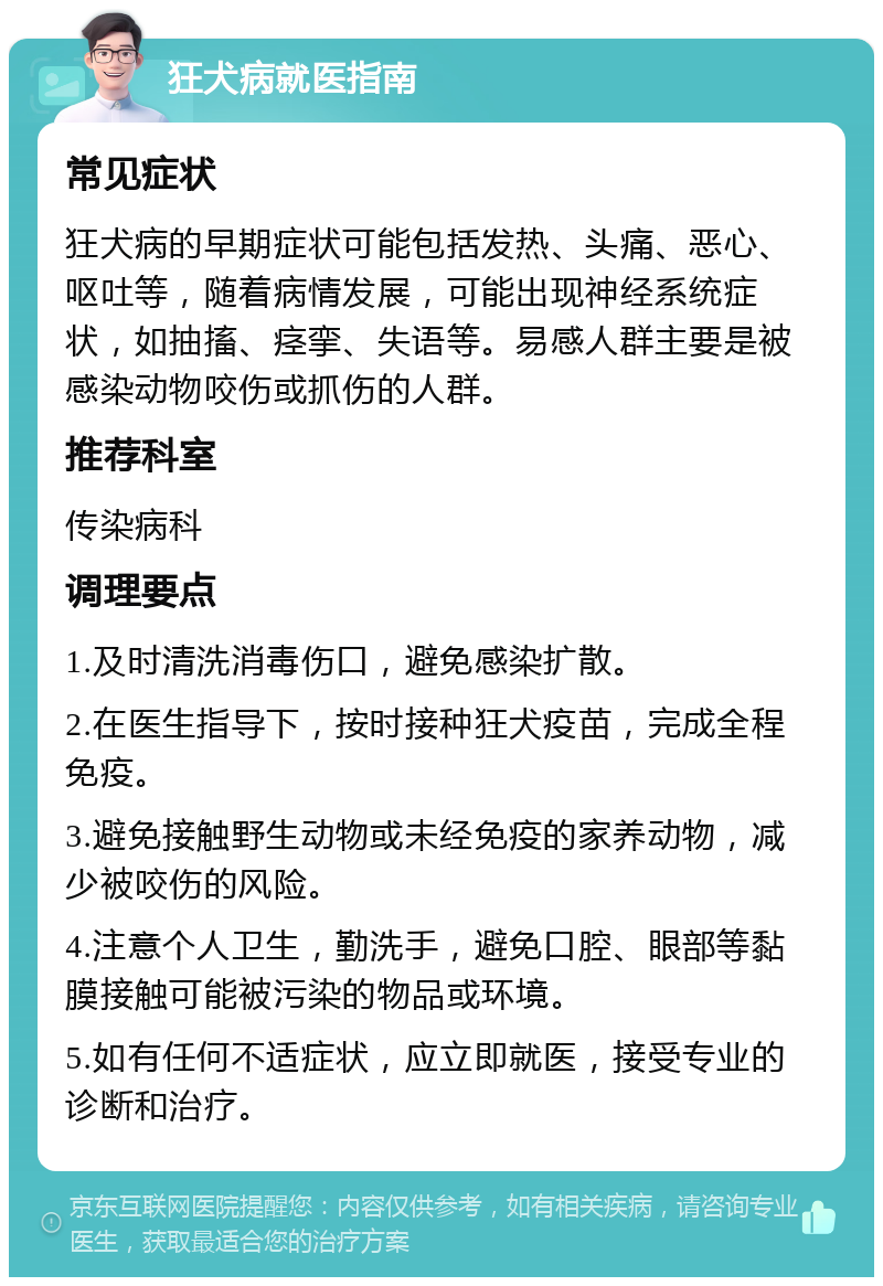 狂犬病就医指南 常见症状 狂犬病的早期症状可能包括发热、头痛、恶心、呕吐等，随着病情发展，可能出现神经系统症状，如抽搐、痉挛、失语等。易感人群主要是被感染动物咬伤或抓伤的人群。 推荐科室 传染病科 调理要点 1.及时清洗消毒伤口，避免感染扩散。 2.在医生指导下，按时接种狂犬疫苗，完成全程免疫。 3.避免接触野生动物或未经免疫的家养动物，减少被咬伤的风险。 4.注意个人卫生，勤洗手，避免口腔、眼部等黏膜接触可能被污染的物品或环境。 5.如有任何不适症状，应立即就医，接受专业的诊断和治疗。