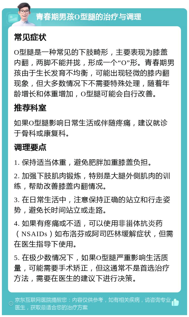 青春期男孩O型腿的治疗与调理 常见症状 O型腿是一种常见的下肢畸形，主要表现为膝盖内翻，两脚不能并拢，形成一个“O”形。青春期男孩由于生长发育不均衡，可能出现轻微的膝内翻现象，但大多数情况下不需要特殊处理，随着年龄增长和体重增加，O型腿可能会自行改善。 推荐科室 如果O型腿影响日常生活或伴随疼痛，建议就诊于骨科或康复科。 调理要点 1. 保持适当体重，避免肥胖加重膝盖负担。 2. 加强下肢肌肉锻炼，特别是大腿外侧肌肉的训练，帮助改善膝盖内翻情况。 3. 在日常生活中，注意保持正确的站立和行走姿势，避免长时间站立或走路。 4. 如果有疼痛或不适，可以使用非甾体抗炎药（NSAIDs）如布洛芬或阿司匹林缓解症状，但需在医生指导下使用。 5. 在极少数情况下，如果O型腿严重影响生活质量，可能需要手术矫正，但这通常不是首选治疗方法，需要在医生的建议下进行决策。