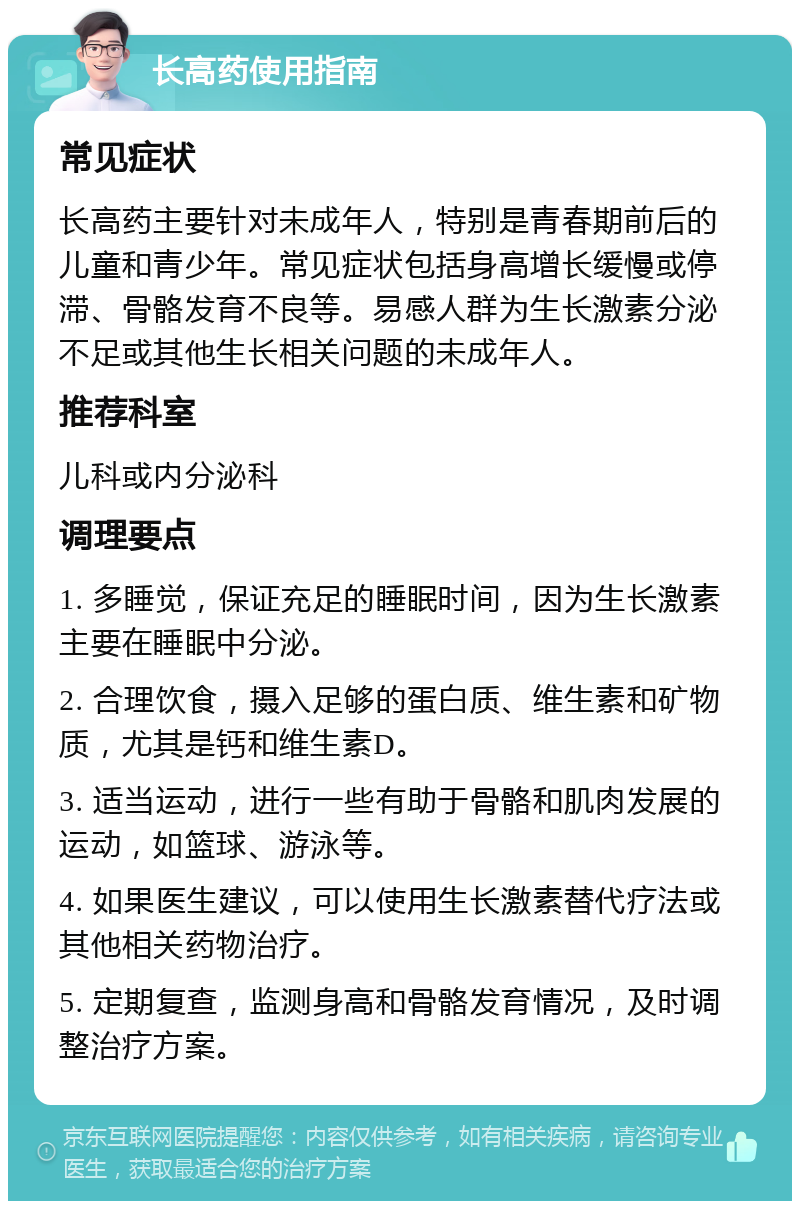 长高药使用指南 常见症状 长高药主要针对未成年人，特别是青春期前后的儿童和青少年。常见症状包括身高增长缓慢或停滞、骨骼发育不良等。易感人群为生长激素分泌不足或其他生长相关问题的未成年人。 推荐科室 儿科或内分泌科 调理要点 1. 多睡觉，保证充足的睡眠时间，因为生长激素主要在睡眠中分泌。 2. 合理饮食，摄入足够的蛋白质、维生素和矿物质，尤其是钙和维生素D。 3. 适当运动，进行一些有助于骨骼和肌肉发展的运动，如篮球、游泳等。 4. 如果医生建议，可以使用生长激素替代疗法或其他相关药物治疗。 5. 定期复查，监测身高和骨骼发育情况，及时调整治疗方案。