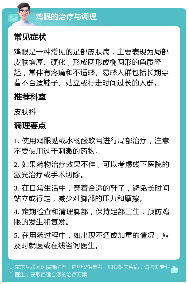 鸡眼的治疗与调理 常见症状 鸡眼是一种常见的足部皮肤病，主要表现为局部皮肤增厚、硬化，形成圆形或椭圆形的角质隆起，常伴有疼痛和不适感。易感人群包括长期穿着不合适鞋子、站立或行走时间过长的人群。 推荐科室 皮肤科 调理要点 1. 使用鸡眼贴或水杨酸软膏进行局部治疗，注意不要使用过于刺激的药物。 2. 如果药物治疗效果不佳，可以考虑线下医院的激光治疗或手术切除。 3. 在日常生活中，穿着合适的鞋子，避免长时间站立或行走，减少对脚部的压力和摩擦。 4. 定期检查和清理脚部，保持足部卫生，预防鸡眼的发生和复发。 5. 在用药过程中，如出现不适或加重的情况，应及时就医或在线咨询医生。