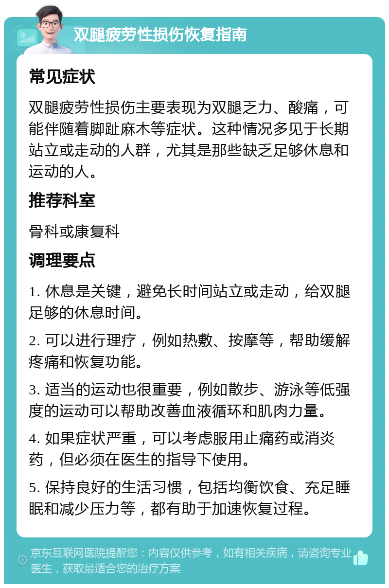 双腿疲劳性损伤恢复指南 常见症状 双腿疲劳性损伤主要表现为双腿乏力、酸痛，可能伴随着脚趾麻木等症状。这种情况多见于长期站立或走动的人群，尤其是那些缺乏足够休息和运动的人。 推荐科室 骨科或康复科 调理要点 1. 休息是关键，避免长时间站立或走动，给双腿足够的休息时间。 2. 可以进行理疗，例如热敷、按摩等，帮助缓解疼痛和恢复功能。 3. 适当的运动也很重要，例如散步、游泳等低强度的运动可以帮助改善血液循环和肌肉力量。 4. 如果症状严重，可以考虑服用止痛药或消炎药，但必须在医生的指导下使用。 5. 保持良好的生活习惯，包括均衡饮食、充足睡眠和减少压力等，都有助于加速恢复过程。