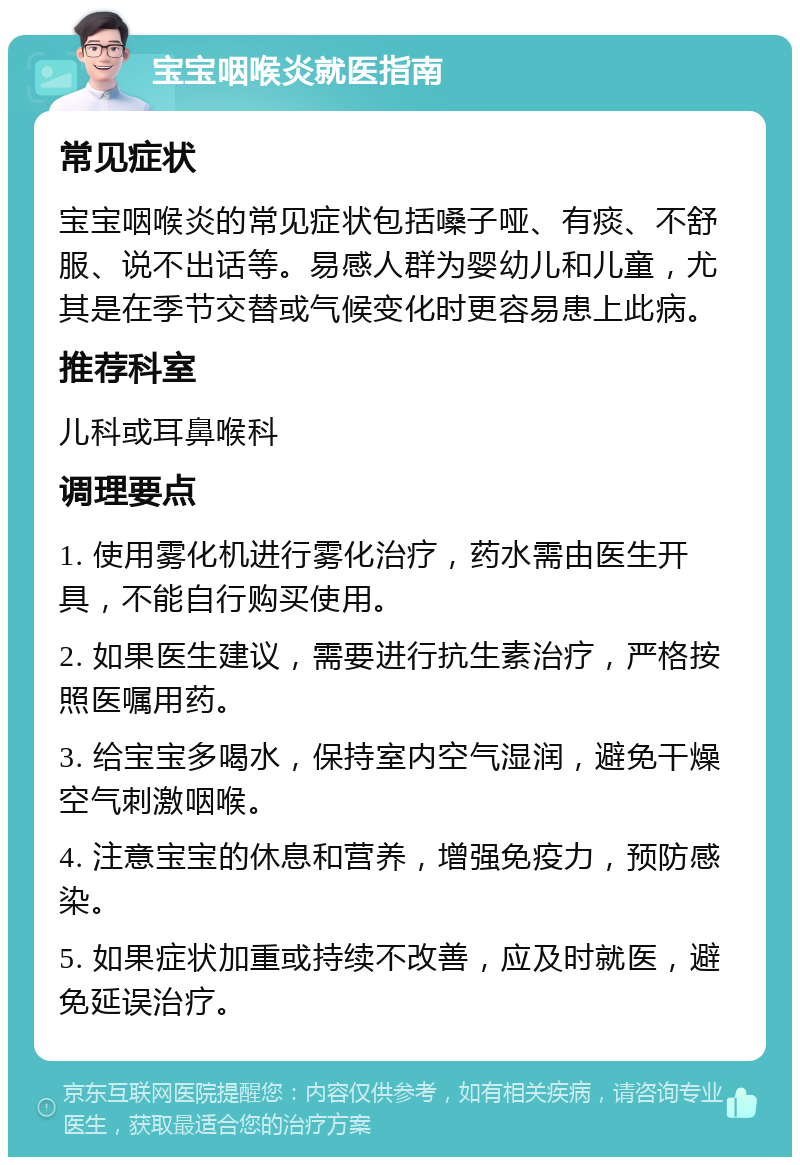 宝宝咽喉炎就医指南 常见症状 宝宝咽喉炎的常见症状包括嗓子哑、有痰、不舒服、说不出话等。易感人群为婴幼儿和儿童，尤其是在季节交替或气候变化时更容易患上此病。 推荐科室 儿科或耳鼻喉科 调理要点 1. 使用雾化机进行雾化治疗，药水需由医生开具，不能自行购买使用。 2. 如果医生建议，需要进行抗生素治疗，严格按照医嘱用药。 3. 给宝宝多喝水，保持室内空气湿润，避免干燥空气刺激咽喉。 4. 注意宝宝的休息和营养，增强免疫力，预防感染。 5. 如果症状加重或持续不改善，应及时就医，避免延误治疗。