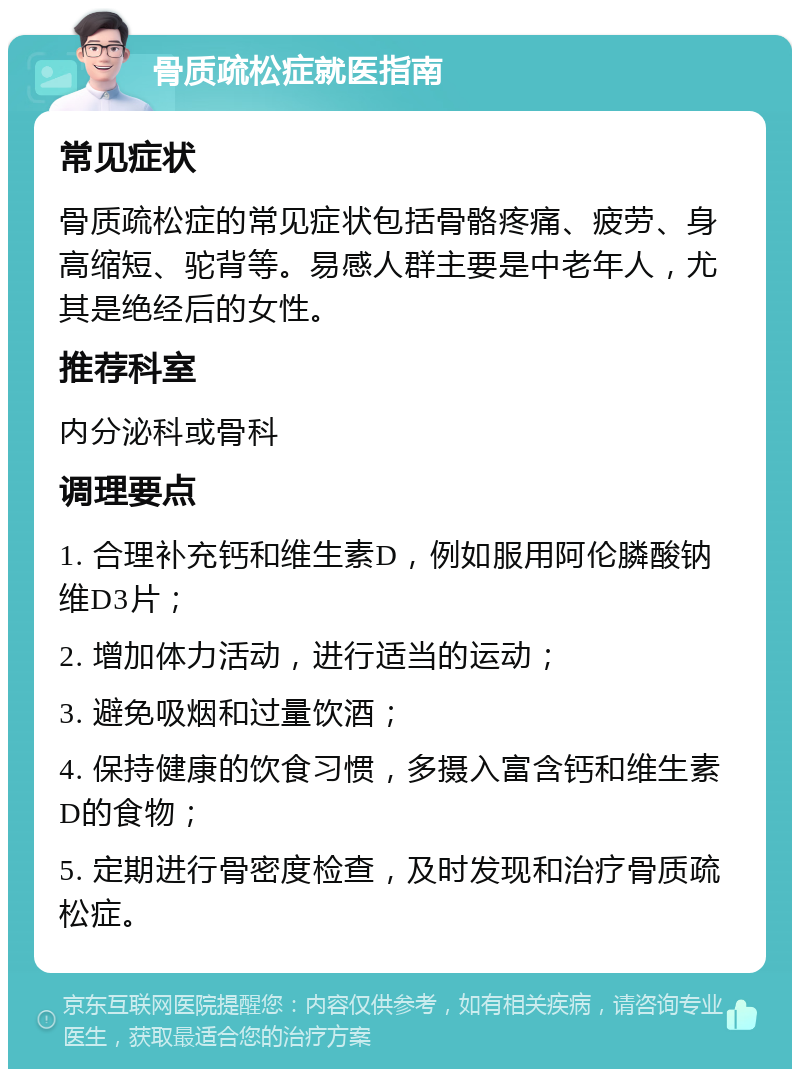 骨质疏松症就医指南 常见症状 骨质疏松症的常见症状包括骨骼疼痛、疲劳、身高缩短、驼背等。易感人群主要是中老年人，尤其是绝经后的女性。 推荐科室 内分泌科或骨科 调理要点 1. 合理补充钙和维生素D，例如服用阿伦膦酸钠维D3片； 2. 增加体力活动，进行适当的运动； 3. 避免吸烟和过量饮酒； 4. 保持健康的饮食习惯，多摄入富含钙和维生素D的食物； 5. 定期进行骨密度检查，及时发现和治疗骨质疏松症。