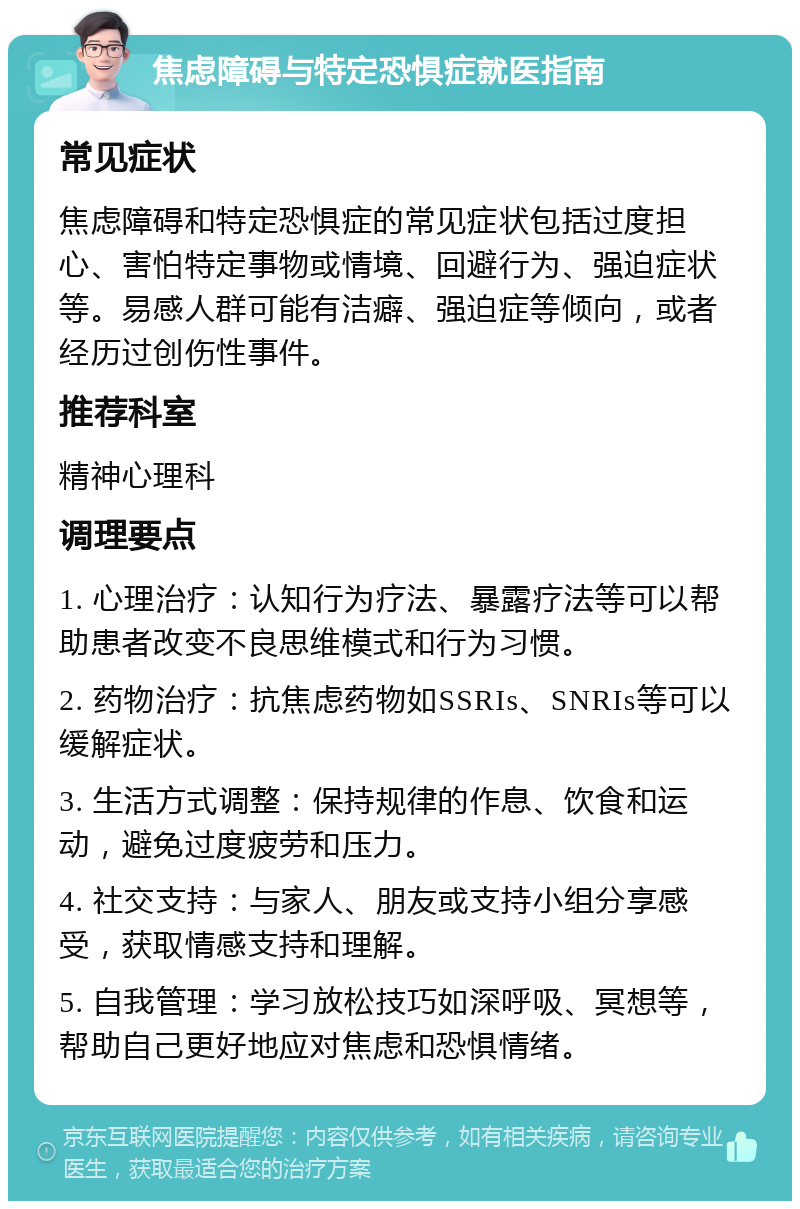 焦虑障碍与特定恐惧症就医指南 常见症状 焦虑障碍和特定恐惧症的常见症状包括过度担心、害怕特定事物或情境、回避行为、强迫症状等。易感人群可能有洁癖、强迫症等倾向，或者经历过创伤性事件。 推荐科室 精神心理科 调理要点 1. 心理治疗：认知行为疗法、暴露疗法等可以帮助患者改变不良思维模式和行为习惯。 2. 药物治疗：抗焦虑药物如SSRIs、SNRIs等可以缓解症状。 3. 生活方式调整：保持规律的作息、饮食和运动，避免过度疲劳和压力。 4. 社交支持：与家人、朋友或支持小组分享感受，获取情感支持和理解。 5. 自我管理：学习放松技巧如深呼吸、冥想等，帮助自己更好地应对焦虑和恐惧情绪。