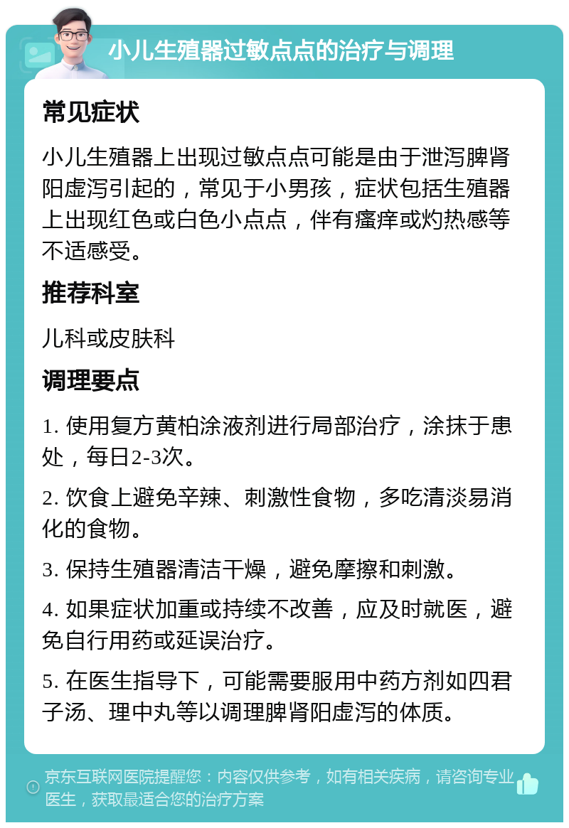 小儿生殖器过敏点点的治疗与调理 常见症状 小儿生殖器上出现过敏点点可能是由于泄泻脾肾阳虚泻引起的，常见于小男孩，症状包括生殖器上出现红色或白色小点点，伴有瘙痒或灼热感等不适感受。 推荐科室 儿科或皮肤科 调理要点 1. 使用复方黄柏涂液剂进行局部治疗，涂抹于患处，每日2-3次。 2. 饮食上避免辛辣、刺激性食物，多吃清淡易消化的食物。 3. 保持生殖器清洁干燥，避免摩擦和刺激。 4. 如果症状加重或持续不改善，应及时就医，避免自行用药或延误治疗。 5. 在医生指导下，可能需要服用中药方剂如四君子汤、理中丸等以调理脾肾阳虚泻的体质。