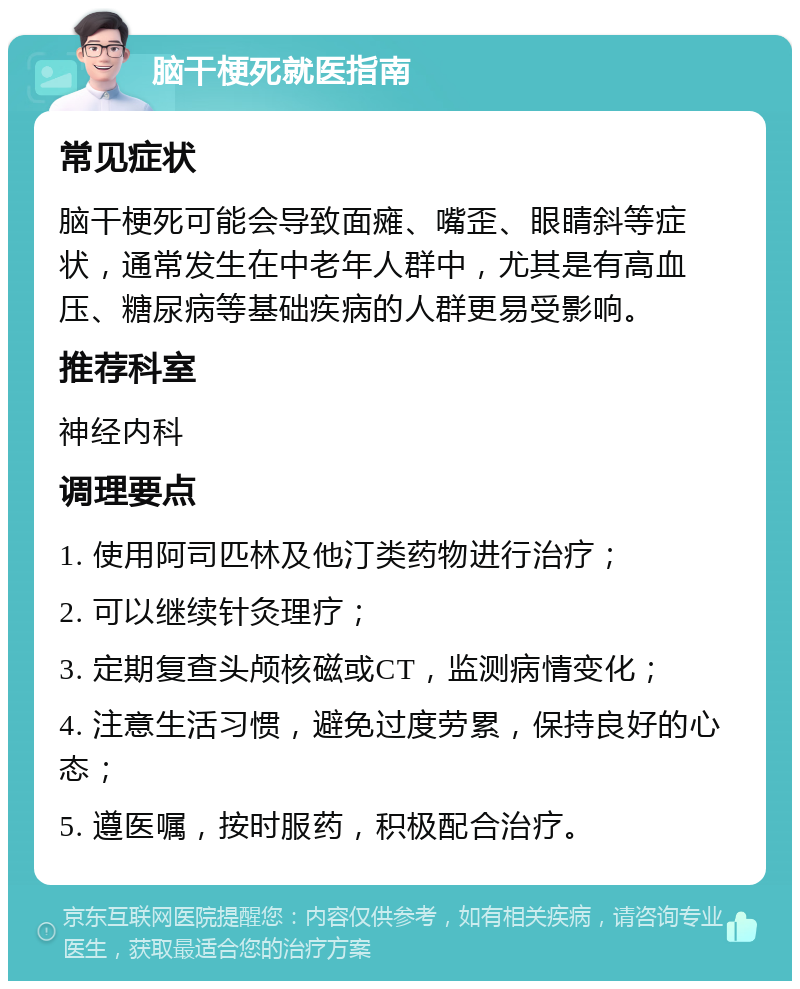 脑干梗死就医指南 常见症状 脑干梗死可能会导致面瘫、嘴歪、眼睛斜等症状，通常发生在中老年人群中，尤其是有高血压、糖尿病等基础疾病的人群更易受影响。 推荐科室 神经内科 调理要点 1. 使用阿司匹林及他汀类药物进行治疗； 2. 可以继续针灸理疗； 3. 定期复查头颅核磁或CT，监测病情变化； 4. 注意生活习惯，避免过度劳累，保持良好的心态； 5. 遵医嘱，按时服药，积极配合治疗。