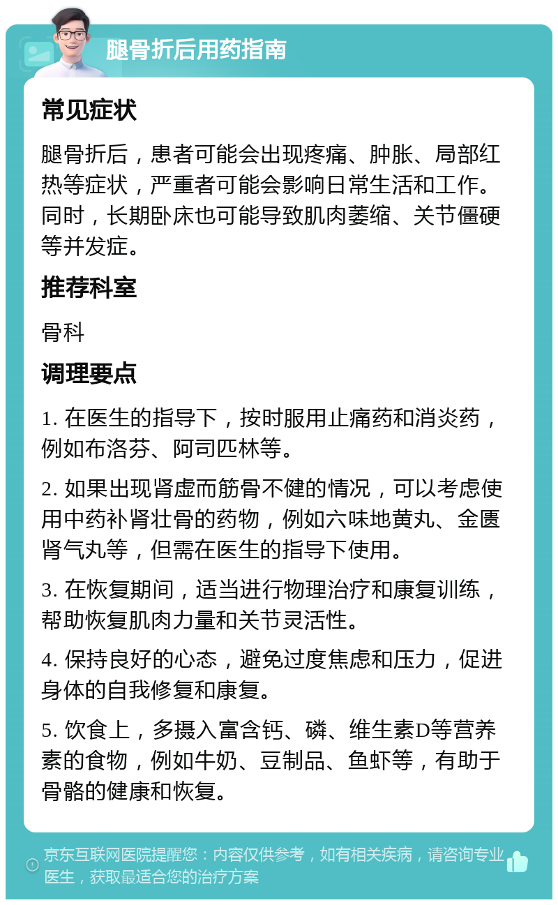 腿骨折后用药指南 常见症状 腿骨折后，患者可能会出现疼痛、肿胀、局部红热等症状，严重者可能会影响日常生活和工作。同时，长期卧床也可能导致肌肉萎缩、关节僵硬等并发症。 推荐科室 骨科 调理要点 1. 在医生的指导下，按时服用止痛药和消炎药，例如布洛芬、阿司匹林等。 2. 如果出现肾虚而筋骨不健的情况，可以考虑使用中药补肾壮骨的药物，例如六味地黄丸、金匮肾气丸等，但需在医生的指导下使用。 3. 在恢复期间，适当进行物理治疗和康复训练，帮助恢复肌肉力量和关节灵活性。 4. 保持良好的心态，避免过度焦虑和压力，促进身体的自我修复和康复。 5. 饮食上，多摄入富含钙、磷、维生素D等营养素的食物，例如牛奶、豆制品、鱼虾等，有助于骨骼的健康和恢复。