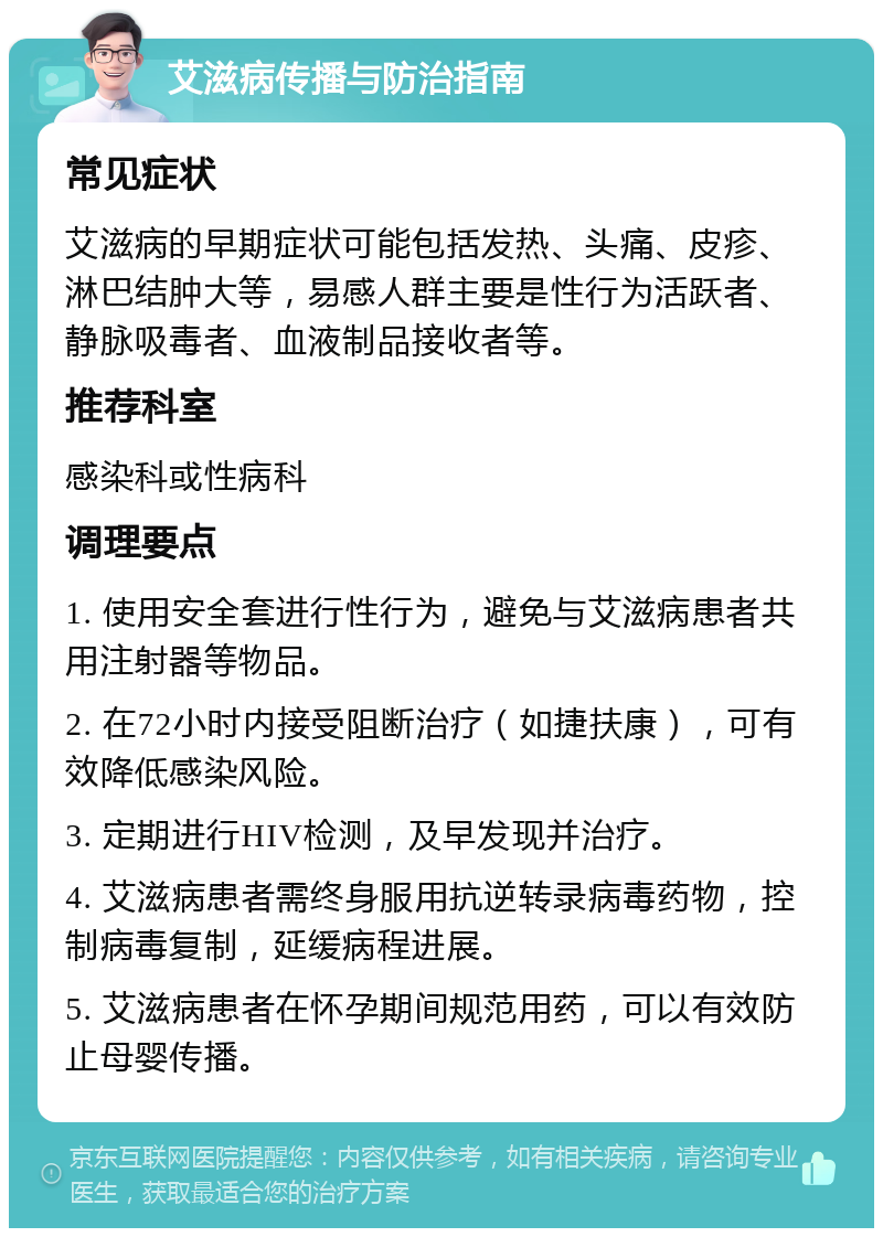 艾滋病传播与防治指南 常见症状 艾滋病的早期症状可能包括发热、头痛、皮疹、淋巴结肿大等，易感人群主要是性行为活跃者、静脉吸毒者、血液制品接收者等。 推荐科室 感染科或性病科 调理要点 1. 使用安全套进行性行为，避免与艾滋病患者共用注射器等物品。 2. 在72小时内接受阻断治疗（如捷扶康），可有效降低感染风险。 3. 定期进行HIV检测，及早发现并治疗。 4. 艾滋病患者需终身服用抗逆转录病毒药物，控制病毒复制，延缓病程进展。 5. 艾滋病患者在怀孕期间规范用药，可以有效防止母婴传播。