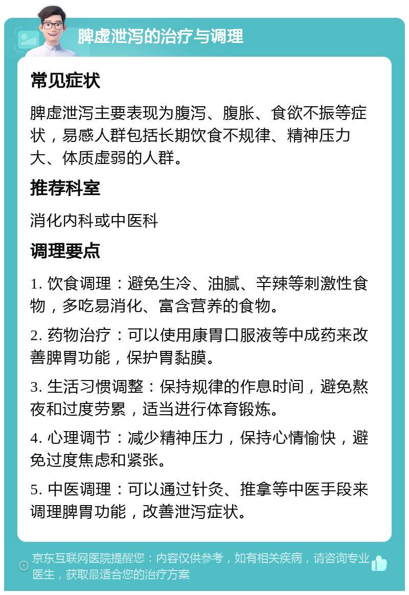 脾虚泄泻的治疗与调理 常见症状 脾虚泄泻主要表现为腹泻、腹胀、食欲不振等症状，易感人群包括长期饮食不规律、精神压力大、体质虚弱的人群。 推荐科室 消化内科或中医科 调理要点 1. 饮食调理：避免生冷、油腻、辛辣等刺激性食物，多吃易消化、富含营养的食物。 2. 药物治疗：可以使用康胃口服液等中成药来改善脾胃功能，保护胃黏膜。 3. 生活习惯调整：保持规律的作息时间，避免熬夜和过度劳累，适当进行体育锻炼。 4. 心理调节：减少精神压力，保持心情愉快，避免过度焦虑和紧张。 5. 中医调理：可以通过针灸、推拿等中医手段来调理脾胃功能，改善泄泻症状。