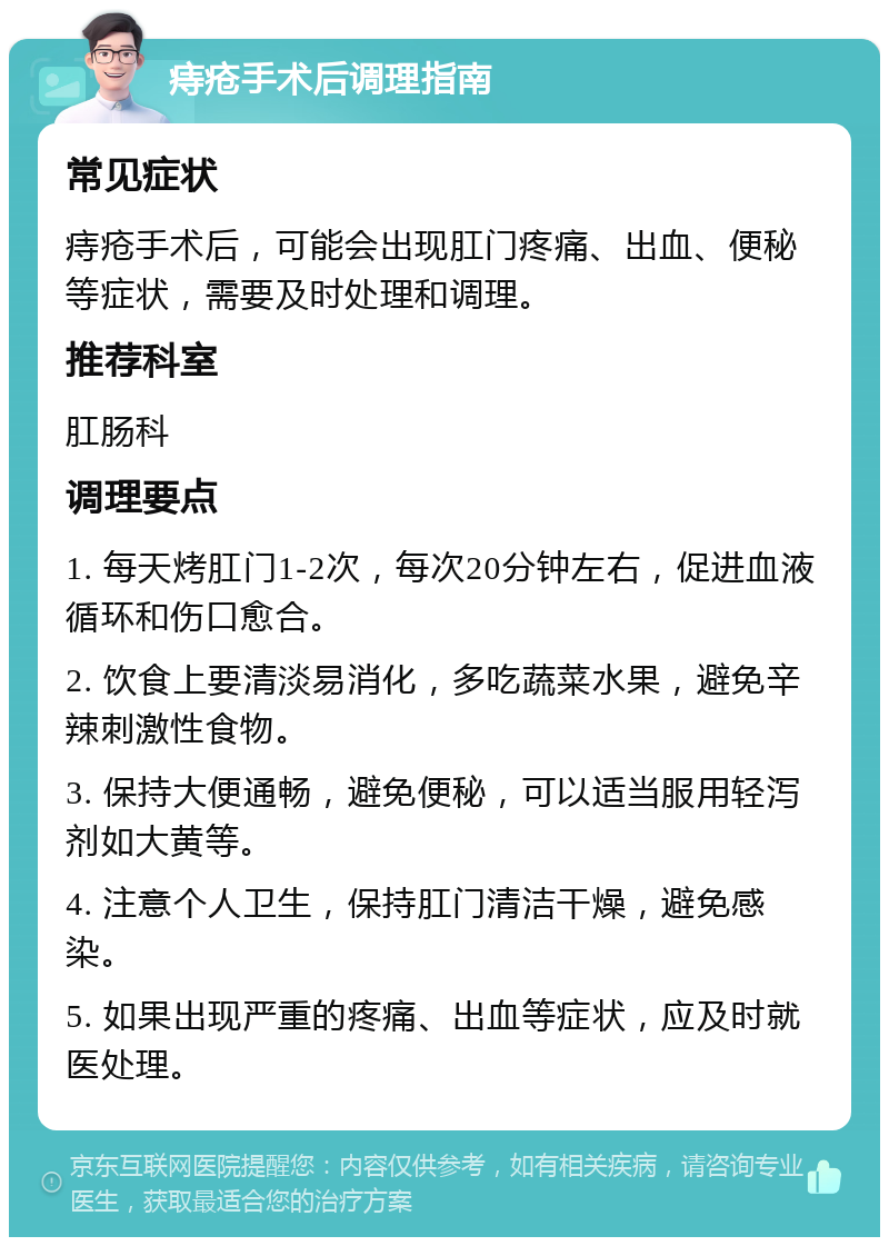 痔疮手术后调理指南 常见症状 痔疮手术后，可能会出现肛门疼痛、出血、便秘等症状，需要及时处理和调理。 推荐科室 肛肠科 调理要点 1. 每天烤肛门1-2次，每次20分钟左右，促进血液循环和伤口愈合。 2. 饮食上要清淡易消化，多吃蔬菜水果，避免辛辣刺激性食物。 3. 保持大便通畅，避免便秘，可以适当服用轻泻剂如大黄等。 4. 注意个人卫生，保持肛门清洁干燥，避免感染。 5. 如果出现严重的疼痛、出血等症状，应及时就医处理。