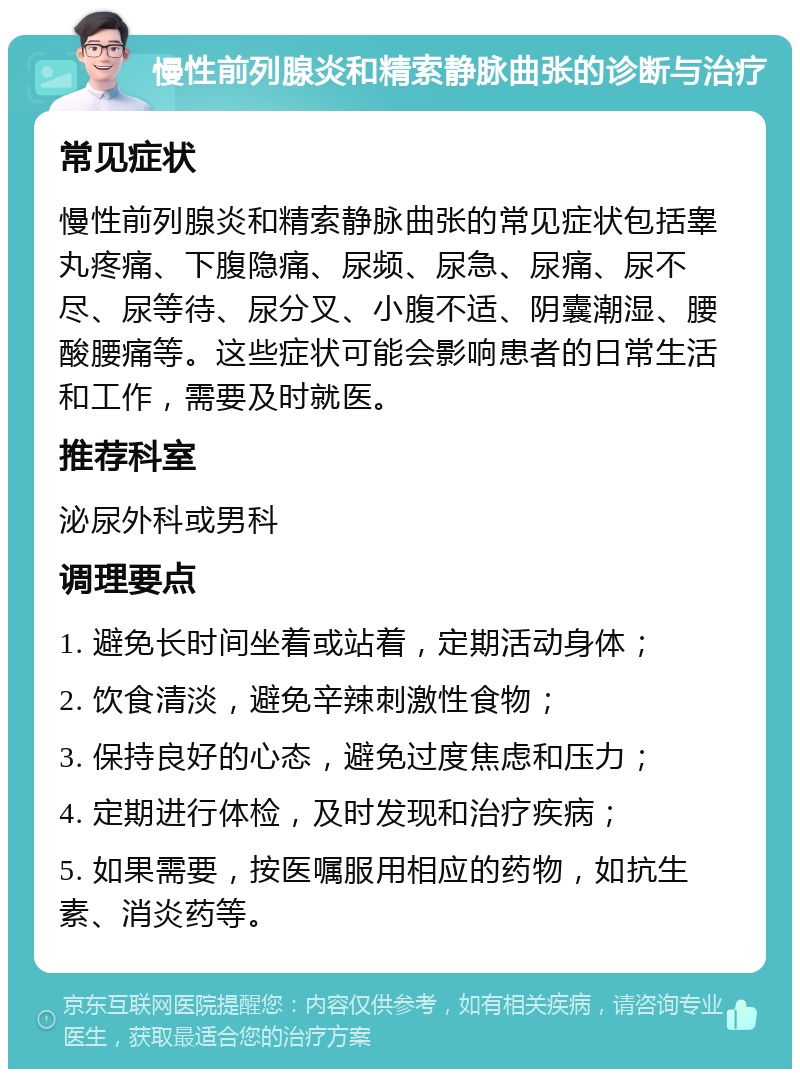 慢性前列腺炎和精索静脉曲张的诊断与治疗 常见症状 慢性前列腺炎和精索静脉曲张的常见症状包括睾丸疼痛、下腹隐痛、尿频、尿急、尿痛、尿不尽、尿等待、尿分叉、小腹不适、阴囊潮湿、腰酸腰痛等。这些症状可能会影响患者的日常生活和工作，需要及时就医。 推荐科室 泌尿外科或男科 调理要点 1. 避免长时间坐着或站着，定期活动身体； 2. 饮食清淡，避免辛辣刺激性食物； 3. 保持良好的心态，避免过度焦虑和压力； 4. 定期进行体检，及时发现和治疗疾病； 5. 如果需要，按医嘱服用相应的药物，如抗生素、消炎药等。