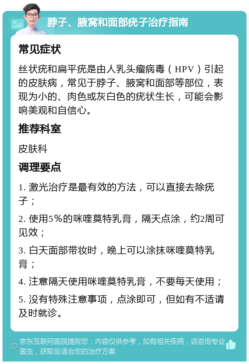 脖子、腋窝和面部疣子治疗指南 常见症状 丝状疣和扁平疣是由人乳头瘤病毒（HPV）引起的皮肤病，常见于脖子、腋窝和面部等部位，表现为小的、肉色或灰白色的疣状生长，可能会影响美观和自信心。 推荐科室 皮肤科 调理要点 1. 激光治疗是最有效的方法，可以直接去除疣子； 2. 使用5％的咪喹莫特乳膏，隔天点涂，约2周可见效； 3. 白天面部带妆时，晚上可以涂抹咪喹莫特乳膏； 4. 注意隔天使用咪喹莫特乳膏，不要每天使用； 5. 没有特殊注意事项，点涂即可，但如有不适请及时就诊。