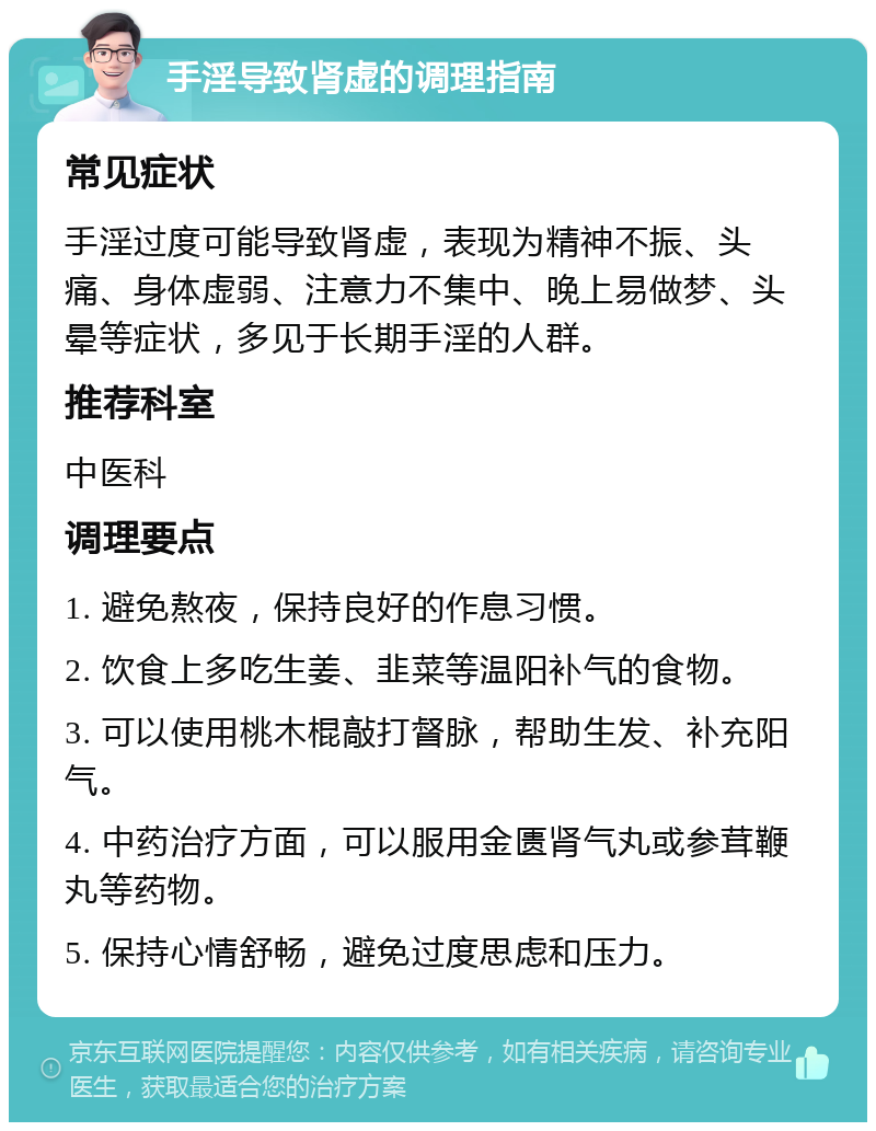 手淫导致肾虚的调理指南 常见症状 手淫过度可能导致肾虚，表现为精神不振、头痛、身体虚弱、注意力不集中、晚上易做梦、头晕等症状，多见于长期手淫的人群。 推荐科室 中医科 调理要点 1. 避免熬夜，保持良好的作息习惯。 2. 饮食上多吃生姜、韭菜等温阳补气的食物。 3. 可以使用桃木棍敲打督脉，帮助生发、补充阳气。 4. 中药治疗方面，可以服用金匮肾气丸或参茸鞭丸等药物。 5. 保持心情舒畅，避免过度思虑和压力。