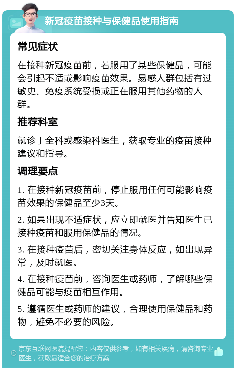 新冠疫苗接种与保健品使用指南 常见症状 在接种新冠疫苗前，若服用了某些保健品，可能会引起不适或影响疫苗效果。易感人群包括有过敏史、免疫系统受损或正在服用其他药物的人群。 推荐科室 就诊于全科或感染科医生，获取专业的疫苗接种建议和指导。 调理要点 1. 在接种新冠疫苗前，停止服用任何可能影响疫苗效果的保健品至少3天。 2. 如果出现不适症状，应立即就医并告知医生已接种疫苗和服用保健品的情况。 3. 在接种疫苗后，密切关注身体反应，如出现异常，及时就医。 4. 在接种疫苗前，咨询医生或药师，了解哪些保健品可能与疫苗相互作用。 5. 遵循医生或药师的建议，合理使用保健品和药物，避免不必要的风险。