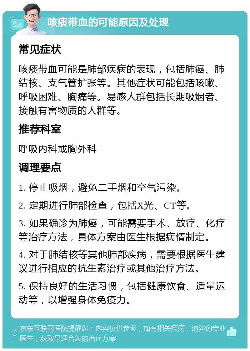 咳痰带血的可能原因及处理 常见症状 咳痰带血可能是肺部疾病的表现，包括肺癌、肺结核、支气管扩张等。其他症状可能包括咳嗽、呼吸困难、胸痛等。易感人群包括长期吸烟者、接触有害物质的人群等。 推荐科室 呼吸内科或胸外科 调理要点 1. 停止吸烟，避免二手烟和空气污染。 2. 定期进行肺部检查，包括X光、CT等。 3. 如果确诊为肺癌，可能需要手术、放疗、化疗等治疗方法，具体方案由医生根据病情制定。 4. 对于肺结核等其他肺部疾病，需要根据医生建议进行相应的抗生素治疗或其他治疗方法。 5. 保持良好的生活习惯，包括健康饮食、适量运动等，以增强身体免疫力。