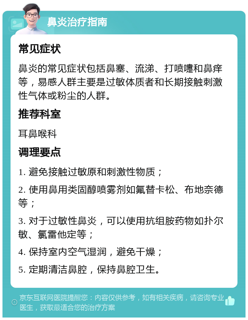 鼻炎治疗指南 常见症状 鼻炎的常见症状包括鼻塞、流涕、打喷嚏和鼻痒等，易感人群主要是过敏体质者和长期接触刺激性气体或粉尘的人群。 推荐科室 耳鼻喉科 调理要点 1. 避免接触过敏原和刺激性物质； 2. 使用鼻用类固醇喷雾剂如氟替卡松、布地奈德等； 3. 对于过敏性鼻炎，可以使用抗组胺药物如扑尔敏、氯雷他定等； 4. 保持室内空气湿润，避免干燥； 5. 定期清洁鼻腔，保持鼻腔卫生。