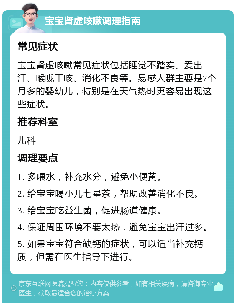 宝宝肾虚咳嗽调理指南 常见症状 宝宝肾虚咳嗽常见症状包括睡觉不踏实、爱出汗、喉咙干咳、消化不良等。易感人群主要是7个月多的婴幼儿，特别是在天气热时更容易出现这些症状。 推荐科室 儿科 调理要点 1. 多喂水，补充水分，避免小便黄。 2. 给宝宝喝小儿七星茶，帮助改善消化不良。 3. 给宝宝吃益生菌，促进肠道健康。 4. 保证周围环境不要太热，避免宝宝出汗过多。 5. 如果宝宝符合缺钙的症状，可以适当补充钙质，但需在医生指导下进行。