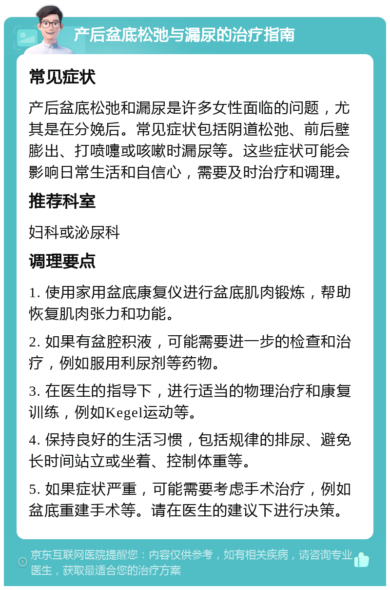 产后盆底松弛与漏尿的治疗指南 常见症状 产后盆底松弛和漏尿是许多女性面临的问题，尤其是在分娩后。常见症状包括阴道松弛、前后壁膨出、打喷嚏或咳嗽时漏尿等。这些症状可能会影响日常生活和自信心，需要及时治疗和调理。 推荐科室 妇科或泌尿科 调理要点 1. 使用家用盆底康复仪进行盆底肌肉锻炼，帮助恢复肌肉张力和功能。 2. 如果有盆腔积液，可能需要进一步的检查和治疗，例如服用利尿剂等药物。 3. 在医生的指导下，进行适当的物理治疗和康复训练，例如Kegel运动等。 4. 保持良好的生活习惯，包括规律的排尿、避免长时间站立或坐着、控制体重等。 5. 如果症状严重，可能需要考虑手术治疗，例如盆底重建手术等。请在医生的建议下进行决策。