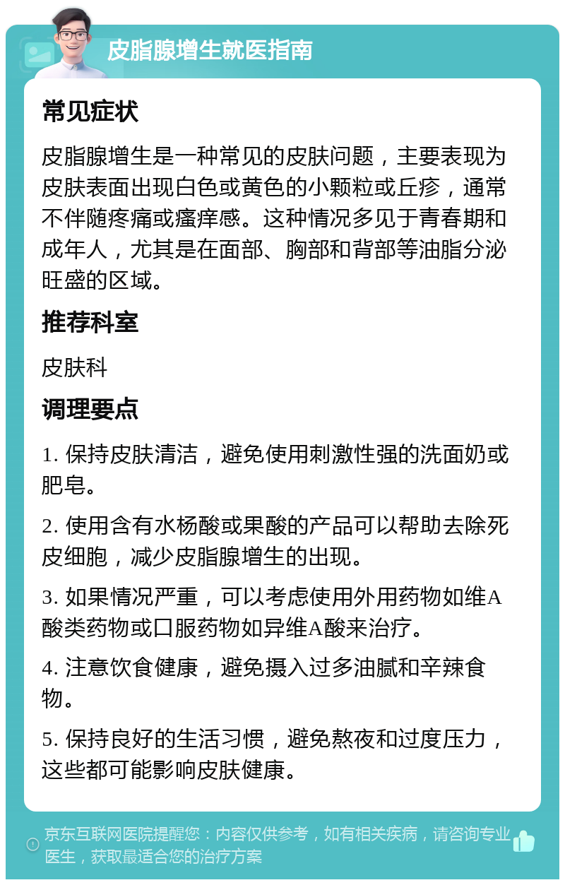 皮脂腺增生就医指南 常见症状 皮脂腺增生是一种常见的皮肤问题，主要表现为皮肤表面出现白色或黄色的小颗粒或丘疹，通常不伴随疼痛或瘙痒感。这种情况多见于青春期和成年人，尤其是在面部、胸部和背部等油脂分泌旺盛的区域。 推荐科室 皮肤科 调理要点 1. 保持皮肤清洁，避免使用刺激性强的洗面奶或肥皂。 2. 使用含有水杨酸或果酸的产品可以帮助去除死皮细胞，减少皮脂腺增生的出现。 3. 如果情况严重，可以考虑使用外用药物如维A酸类药物或口服药物如异维A酸来治疗。 4. 注意饮食健康，避免摄入过多油腻和辛辣食物。 5. 保持良好的生活习惯，避免熬夜和过度压力，这些都可能影响皮肤健康。