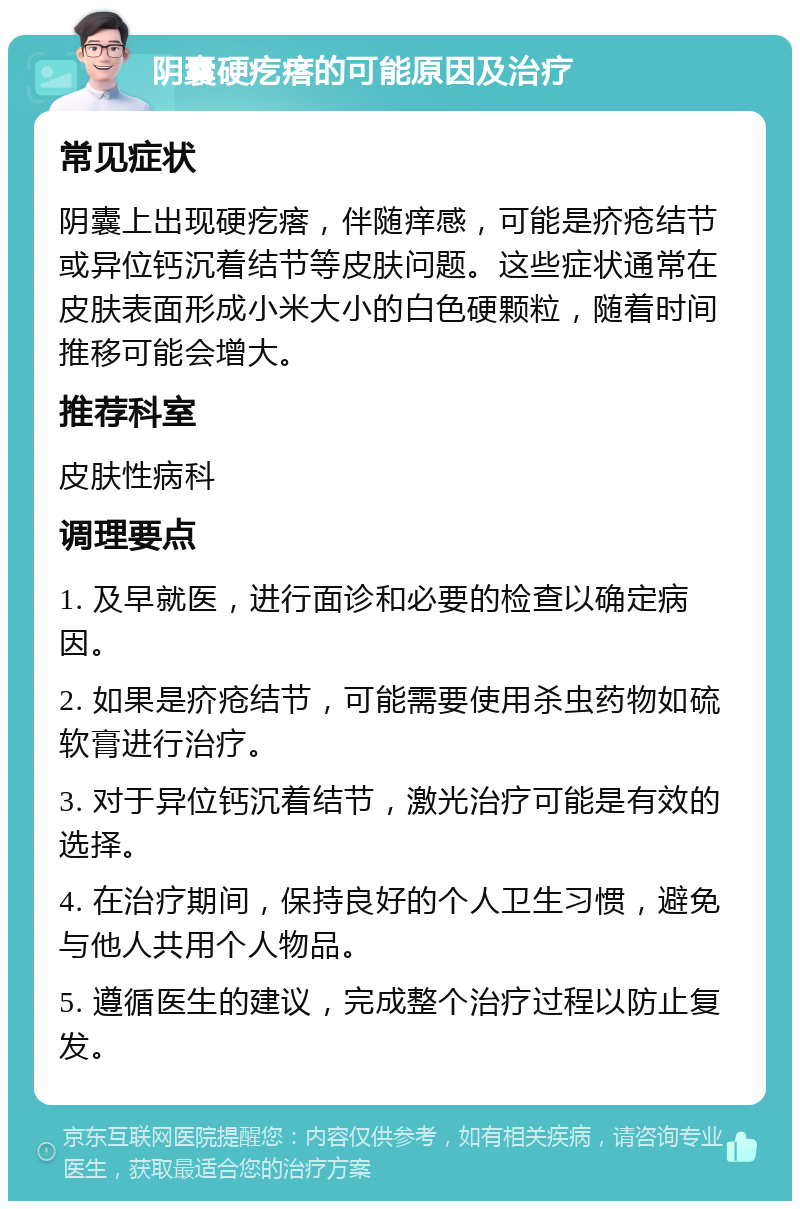 阴囊硬疙瘩的可能原因及治疗 常见症状 阴囊上出现硬疙瘩，伴随痒感，可能是疥疮结节或异位钙沉着结节等皮肤问题。这些症状通常在皮肤表面形成小米大小的白色硬颗粒，随着时间推移可能会增大。 推荐科室 皮肤性病科 调理要点 1. 及早就医，进行面诊和必要的检查以确定病因。 2. 如果是疥疮结节，可能需要使用杀虫药物如硫软膏进行治疗。 3. 对于异位钙沉着结节，激光治疗可能是有效的选择。 4. 在治疗期间，保持良好的个人卫生习惯，避免与他人共用个人物品。 5. 遵循医生的建议，完成整个治疗过程以防止复发。