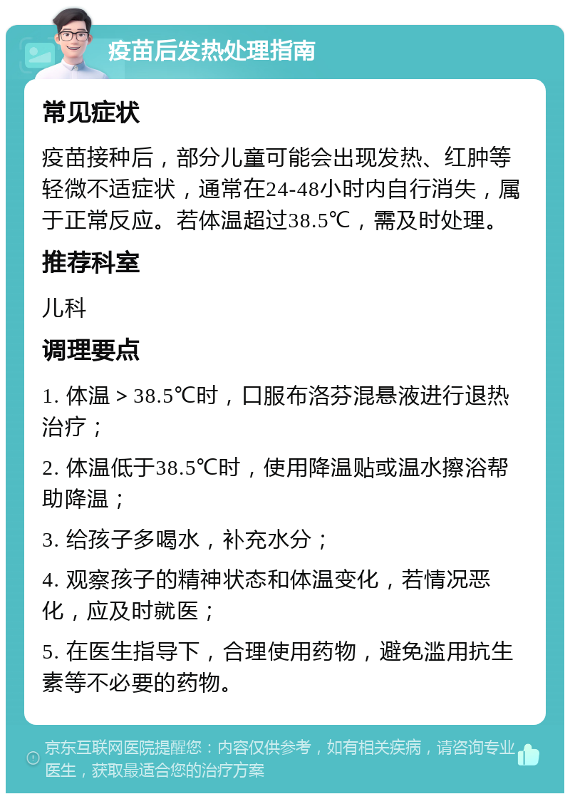 疫苗后发热处理指南 常见症状 疫苗接种后，部分儿童可能会出现发热、红肿等轻微不适症状，通常在24-48小时内自行消失，属于正常反应。若体温超过38.5℃，需及时处理。 推荐科室 儿科 调理要点 1. 体温＞38.5℃时，口服布洛芬混悬液进行退热治疗； 2. 体温低于38.5℃时，使用降温贴或温水擦浴帮助降温； 3. 给孩子多喝水，补充水分； 4. 观察孩子的精神状态和体温变化，若情况恶化，应及时就医； 5. 在医生指导下，合理使用药物，避免滥用抗生素等不必要的药物。