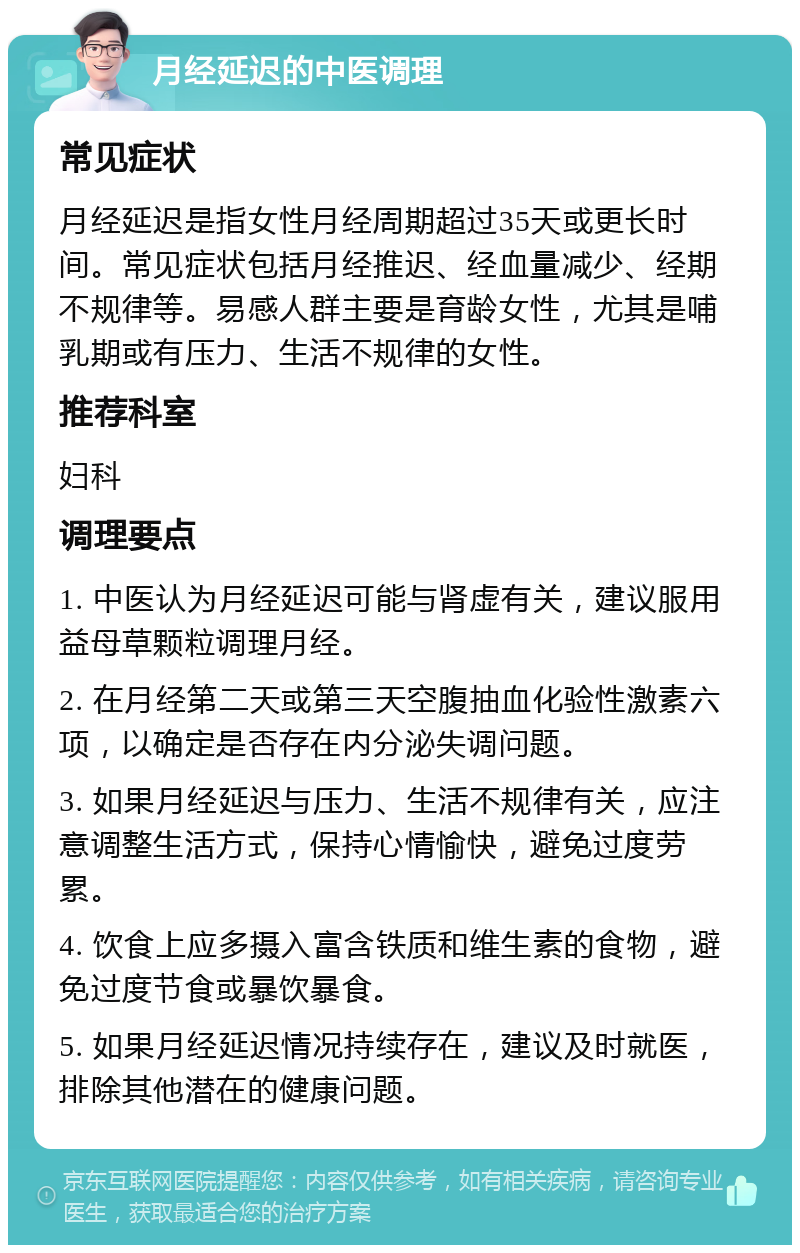 月经延迟的中医调理 常见症状 月经延迟是指女性月经周期超过35天或更长时间。常见症状包括月经推迟、经血量减少、经期不规律等。易感人群主要是育龄女性，尤其是哺乳期或有压力、生活不规律的女性。 推荐科室 妇科 调理要点 1. 中医认为月经延迟可能与肾虚有关，建议服用益母草颗粒调理月经。 2. 在月经第二天或第三天空腹抽血化验性激素六项，以确定是否存在内分泌失调问题。 3. 如果月经延迟与压力、生活不规律有关，应注意调整生活方式，保持心情愉快，避免过度劳累。 4. 饮食上应多摄入富含铁质和维生素的食物，避免过度节食或暴饮暴食。 5. 如果月经延迟情况持续存在，建议及时就医，排除其他潜在的健康问题。