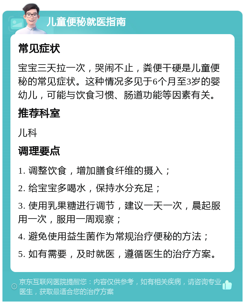 儿童便秘就医指南 常见症状 宝宝三天拉一次，哭闹不止，粪便干硬是儿童便秘的常见症状。这种情况多见于6个月至3岁的婴幼儿，可能与饮食习惯、肠道功能等因素有关。 推荐科室 儿科 调理要点 1. 调整饮食，增加膳食纤维的摄入； 2. 给宝宝多喝水，保持水分充足； 3. 使用乳果糖进行调节，建议一天一次，晨起服用一次，服用一周观察； 4. 避免使用益生菌作为常规治疗便秘的方法； 5. 如有需要，及时就医，遵循医生的治疗方案。