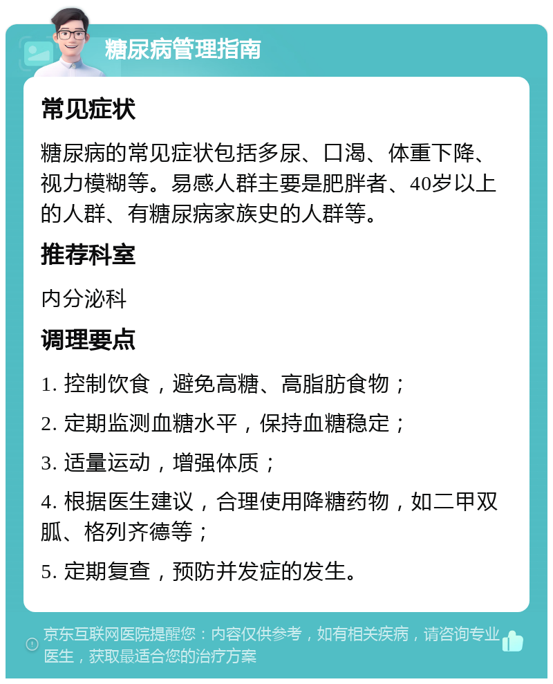 糖尿病管理指南 常见症状 糖尿病的常见症状包括多尿、口渴、体重下降、视力模糊等。易感人群主要是肥胖者、40岁以上的人群、有糖尿病家族史的人群等。 推荐科室 内分泌科 调理要点 1. 控制饮食，避免高糖、高脂肪食物； 2. 定期监测血糖水平，保持血糖稳定； 3. 适量运动，增强体质； 4. 根据医生建议，合理使用降糖药物，如二甲双胍、格列齐德等； 5. 定期复查，预防并发症的发生。