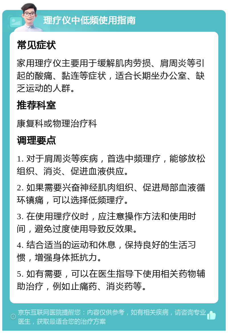 理疗仪中低频使用指南 常见症状 家用理疗仪主要用于缓解肌肉劳损、肩周炎等引起的酸痛、黏连等症状，适合长期坐办公室、缺乏运动的人群。 推荐科室 康复科或物理治疗科 调理要点 1. 对于肩周炎等疾病，首选中频理疗，能够放松组织、消炎、促进血液供应。 2. 如果需要兴奋神经肌肉组织、促进局部血液循环镇痛，可以选择低频理疗。 3. 在使用理疗仪时，应注意操作方法和使用时间，避免过度使用导致反效果。 4. 结合适当的运动和休息，保持良好的生活习惯，增强身体抵抗力。 5. 如有需要，可以在医生指导下使用相关药物辅助治疗，例如止痛药、消炎药等。