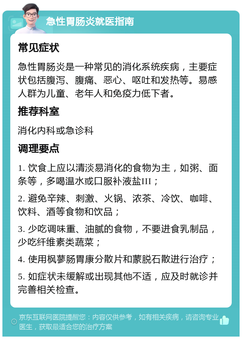 急性胃肠炎就医指南 常见症状 急性胃肠炎是一种常见的消化系统疾病，主要症状包括腹泻、腹痛、恶心、呕吐和发热等。易感人群为儿童、老年人和免疫力低下者。 推荐科室 消化内科或急诊科 调理要点 1. 饮食上应以清淡易消化的食物为主，如粥、面条等，多喝温水或口服补液盐III； 2. 避免辛辣、刺激、火锅、浓茶、冷饮、咖啡、饮料、酒等食物和饮品； 3. 少吃调味重、油腻的食物，不要进食乳制品，少吃纤维素类蔬菜； 4. 使用枫蓼肠胃康分散片和蒙脱石散进行治疗； 5. 如症状未缓解或出现其他不适，应及时就诊并完善相关检查。