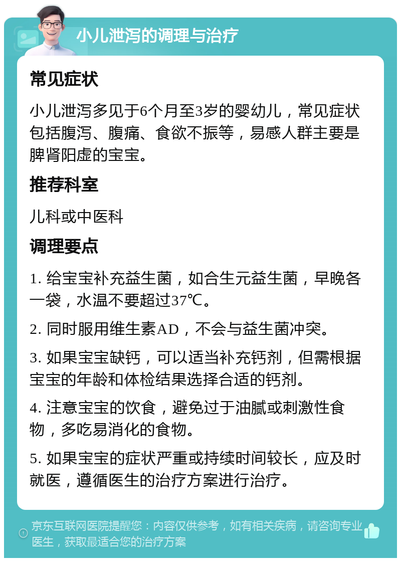 小儿泄泻的调理与治疗 常见症状 小儿泄泻多见于6个月至3岁的婴幼儿，常见症状包括腹泻、腹痛、食欲不振等，易感人群主要是脾肾阳虚的宝宝。 推荐科室 儿科或中医科 调理要点 1. 给宝宝补充益生菌，如合生元益生菌，早晚各一袋，水温不要超过37℃。 2. 同时服用维生素AD，不会与益生菌冲突。 3. 如果宝宝缺钙，可以适当补充钙剂，但需根据宝宝的年龄和体检结果选择合适的钙剂。 4. 注意宝宝的饮食，避免过于油腻或刺激性食物，多吃易消化的食物。 5. 如果宝宝的症状严重或持续时间较长，应及时就医，遵循医生的治疗方案进行治疗。