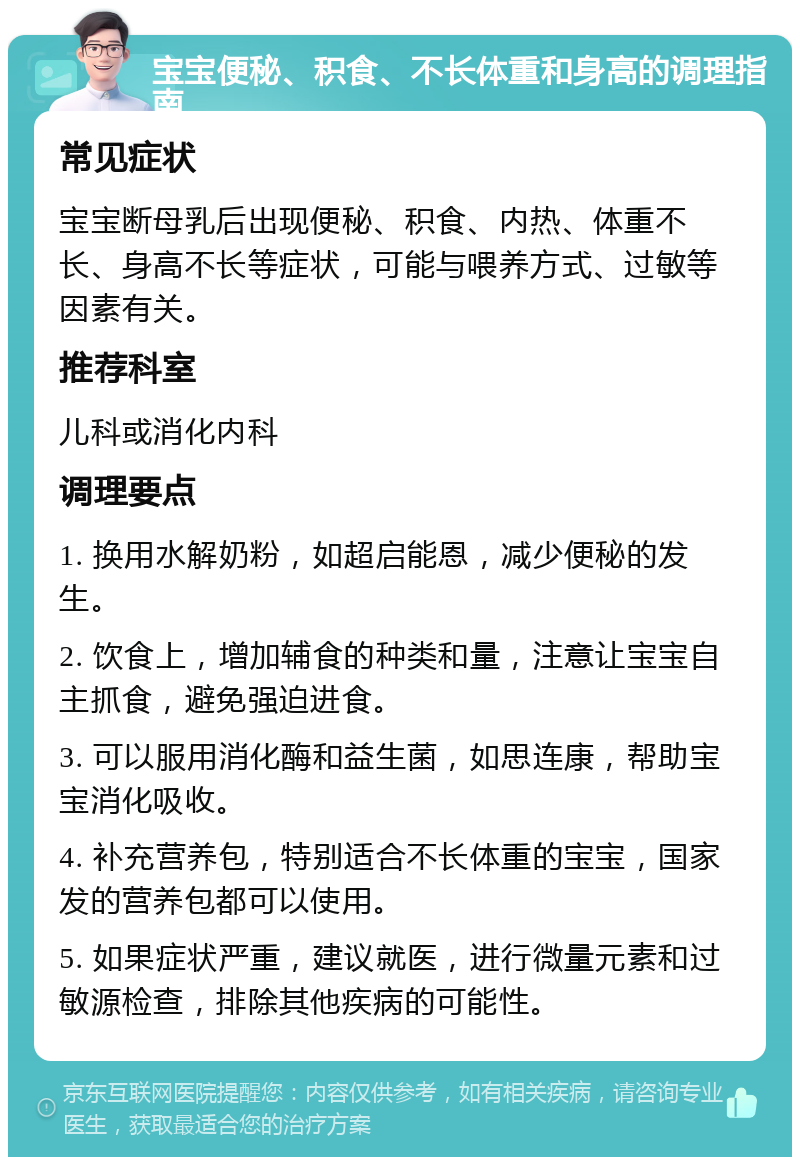 宝宝便秘、积食、不长体重和身高的调理指南 常见症状 宝宝断母乳后出现便秘、积食、内热、体重不长、身高不长等症状，可能与喂养方式、过敏等因素有关。 推荐科室 儿科或消化内科 调理要点 1. 换用水解奶粉，如超启能恩，减少便秘的发生。 2. 饮食上，增加辅食的种类和量，注意让宝宝自主抓食，避免强迫进食。 3. 可以服用消化酶和益生菌，如思连康，帮助宝宝消化吸收。 4. 补充营养包，特别适合不长体重的宝宝，国家发的营养包都可以使用。 5. 如果症状严重，建议就医，进行微量元素和过敏源检查，排除其他疾病的可能性。